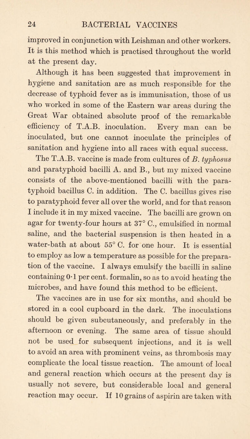 improved in conjunction with Leishman and other workers. It is this method which is practised throughout the world at the present day. Although it has been suggested that improvement in hygiene and sanitation are as much responsible for the decrease of typhoid fever as is immunisation, those of us who worked in some of the Eastern war areas during the Great War obtained absolute proof of the remarkable efficiency of T.A.B. inoculation. Every man can be inoculated, but one cannot inoculate the principles of sanitation and hygiene into all races with equal success. The T.A.B. vaccine is made from cultures of B. typhosus and paratyphoid bacilli A. and B., but my mixed vaccine consists of the above-mentioned bacilli with the para- typhoid bacillus C. in addition. The C. bacillus gives rise to paratyphoid fever all over the world, and for that reason I include it in my mixed vaccine. The bacilli are grown on agar for twenty-four hours at 37° C., emulsified in normal saline, and the bacterial suspension is then heated in a water-bath at about 55° C. for one hour. It is essential to employ as low a temperature as possible for the prepara- tion of the vaccine. I always emulsify the bacilli in saline containing 0*1 per cent, formalin, so as to avoid heating the microbes, and have found this method to be efficient. The vaccines are in use for six months, and should be stored in a cool cupboard in the dark. The inoculations should be given subcutaneously, and preferably in the afternoon or evening. The same area of tissue should not be used for subsequent injections, and it is well to avoid an area with prominent veins, as thrombosis may complicate the local tissue reaction. The amount of local and general reaction which occurs at the present day is usually not severe, but considerable local and general reaction may occur. If 10 grains of aspirin are taken with