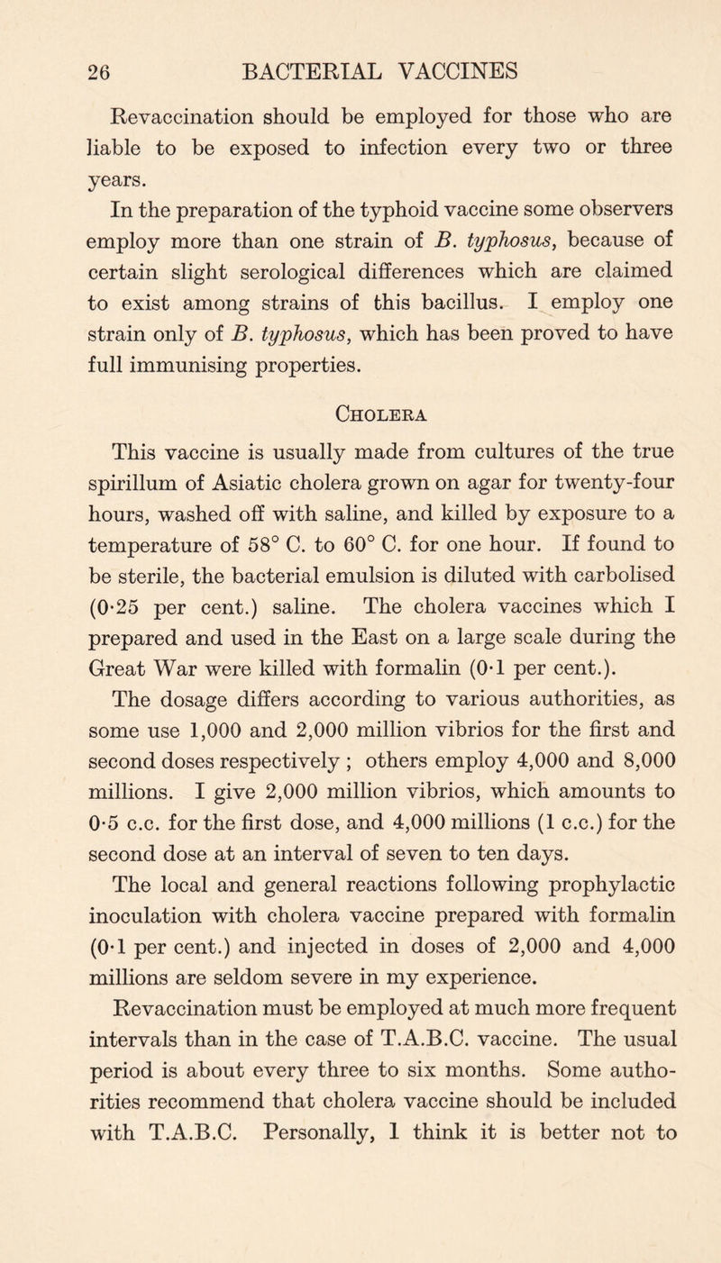 Re vaccination should be employed for those who are liable to be exposed to infection every two or three years. In the preparation of the typhoid vaccine some observers employ more than one strain of B. typhosus^ because of certain slight serological differences which are claimed to exist among strains of this bacillus. I employ one strain only of B. typhosus, which has been proved to have full immunising properties. Cholera This vaccine is usually made from cultures of the true spirillum of Asiatic cholera grown on agar for twenty-four hours, washed off with saline, and killed by exposure to a temperature of 58° C. to 60° C. for one hour. If found to be sterile, the bacterial emulsion is diluted with carbolised (0-25 per cent.) saline. The cholera vaccines which I prepared and used in the East on a large scale during the Great War were killed with formalin (OT per cent.). The dosage differs according to various authorities, as some use 1,000 and 2,000 million vibrios for the first and second doses respectively ; others employ 4,000 and 8,000 millions. I give 2,000 million vibrios, which amounts to 0*5 c.c. for the first dose, and 4,000 millions (1 c.c.) for the second dose at an interval of seven to ten days. The local and general reactions following prophylactic inoculation with cholera vaccine prepared with formalin (0-1 per cent.) and injected in doses of 2,000 and 4,000 millions are seldom severe in my experience. Revaccination must be employed at much more frequent intervals than in the case of T.A.B.C. vaccine. The usual period is about every three to six months. Some autho- rities recommend that cholera vaccine should be included with T.A.B.C. Personally, 1 think it is better not to