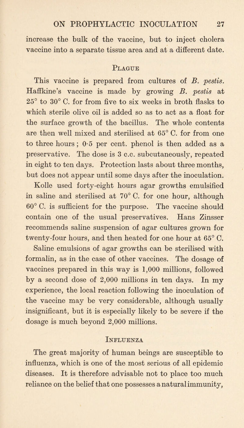 increase the bulk of the vaccine, but to injeet cholera vaccine into a separate tissue area and at a different date. Plague This vaccine is prepared from eultures of B. pestis. Haffkine’s vaccine is made by growing B. pestis at 25°to30°C. for from five to six weeks in broth flasks to which sterile olive oil is added so as to act as a float for the surface growth of the bacillus. The whole contents are then well mixed and sterilised at 65° C. for from one to three hours ; 0-5 per cent, phenol is then added as a preservative. The dose is 3 c.c. subcutaneously, repeated in eight to ten days. Protection lasts about three months, but does not appear until some days after the inoculation. Kolle used forty-eight hours agar growths emulsified in saline and sterilised at 70° C. for one hour, although 60° C. is sufficient for the purpose. The vaccine should contain one of the usual preservatives. Hans Zinsser recommends saline suspension of agar eultures grown for twenty-four hours, and then heated for one hour at 65° C. Saline emulsions of agar growths can be sterilised with formalin, as in the case of other vaccines. The dosage of vaccines prepared in this way is 1,000 millions, followed by a second dose of 2,000 millions in ten days. In my experience, the local reaction following the inoculation of the vaccine may be very considerable, although usually insignificant, but it is especially likely to be severe if the dosage is much beyond 2,000 millions. Influenza The great majority of human beings are susceptible to influenza, which is one of the most serious of all epidemic diseases. It is therefore advisable not to place too much reliance on the belief that one possesses a natural immunity,