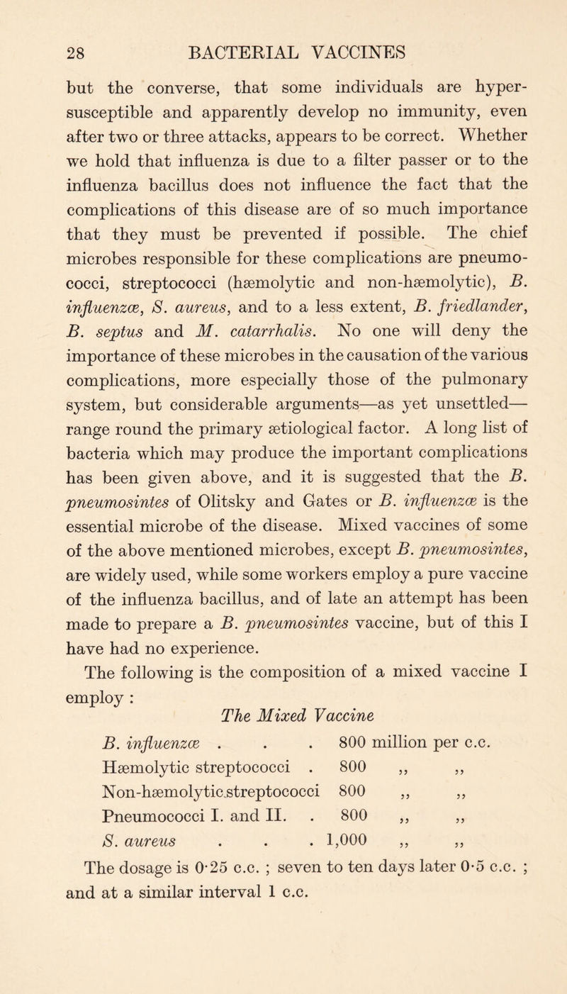 but the converse, that some individuals are hyper- susceptible and apparently develop no immunity, even after two or three attacks, appears to be correct. Whether we hold that influenza is due to a filter passer or to the influenza bacillus does not influence the fact that the complications of this disease are of so much importance that they must be prevented if possible. The chief microbes responsible for these complications are pneumo- cocci, streptococci (haemolytic and non-hsemolytic), B. influenzce, S. aureus, and to a less extent, B. friedlander, B. septus and M. catarrhalis. No one will deny the importance of these microbes in the causation of the various complications, more especially those of the pulmonary system, but considerable arguments—as yet unsettled— range round the primary aetiological factor. A long list of bacteria which may produce the important complications has been given above, and it is suggested that the B. pneumosintes of Olitsky and Gates or B. influenzce is the essential microbe of the disease. Mixed vaccines of some of the above mentioned microbes, except B. pneumosintes, are widely used, while some workers employ a pure vaccine of the influenza bacillus, and of late an attempt has been made to prepare a B. pneumosintes vaccine, but of this I have had no experience. The following is the composition of a mixed vaccine I employ : The Mixed Vaccine B. influenzce . . . 800 million per c.c. Haemolytic streptococci . 800 ,, ,, Non-haemolytic.streptococci 800 ,, ,, Pneumococci I. and II. . 800 ,, ,, S. aureus . . . 1,000 ,, ,, The dosage is 0*25 c.c. ; seven to ten days later 0-5 c.c. ; and at a similar interval 1 c.c.
