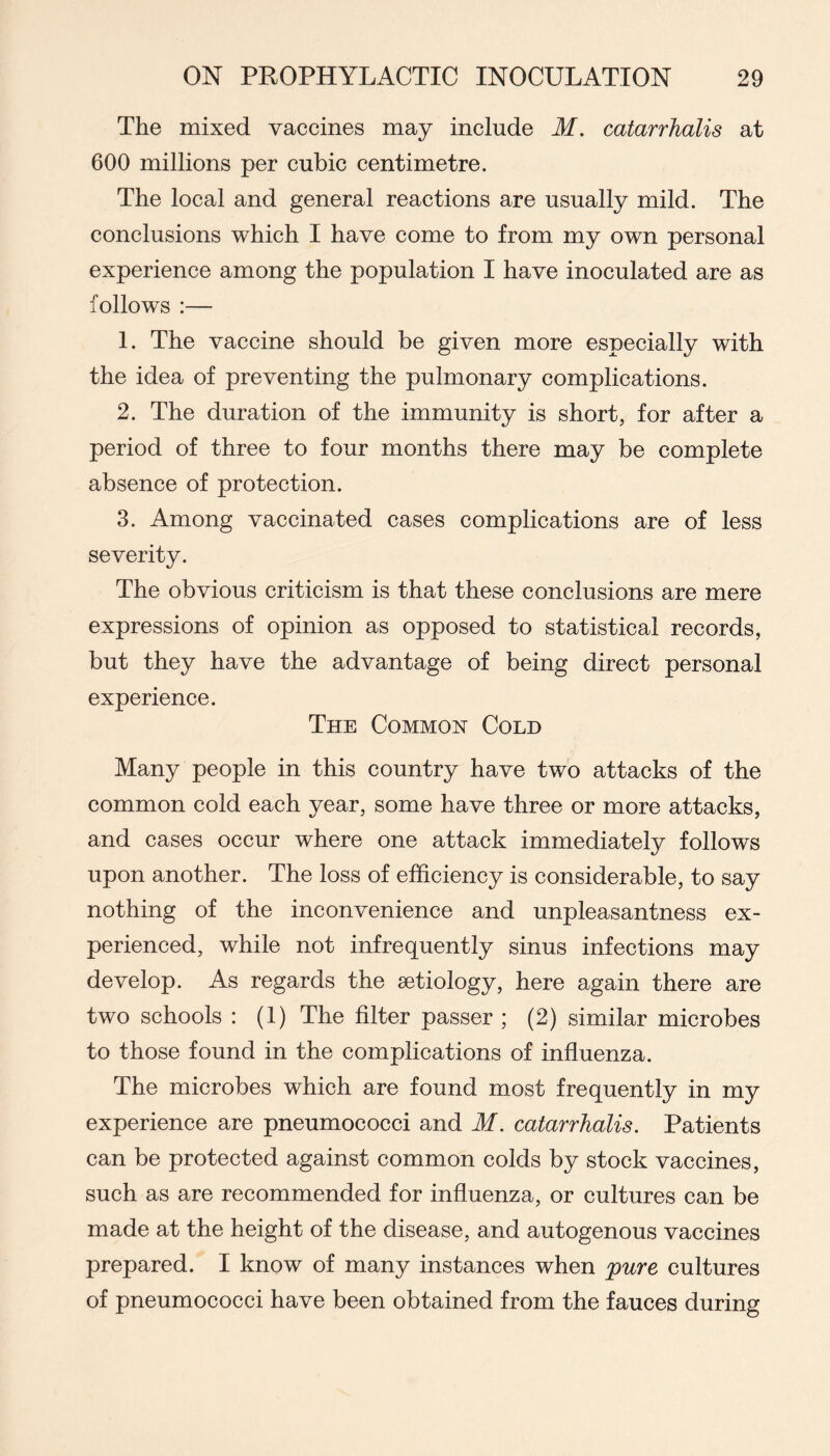 The mixed vaccines may include M. catarrhalis at 600 millions per cubic centimetre. The local and general reactions are usually mild. The conclusions which I have come to from my own personal experience among the population I have inoculated are as follows :— 1. The vaccine should be given more especially with the idea of preventing the pulmonary complications. 2. The duration of the immunity is short, for after a period of three to four months there may be complete absence of protection. 3. Among vaccinated cases complications are of less severity. The obvious criticism is that these conclusions are mere expressions of opinion as opposed to statistical records, but they have the advantage of being direct personal experience. The Common Cold Many people in this country have two attacks of the common cold each year, some have three or more attacks, and cases occur where one attack immediately follows upon another. The loss of efficiency is considerable, to say nothing of the inconvenience and unpleasantness ex- perienced, while not infrequently sinus infections may develop. As regards the aetiology, here again there are two schools : (1) The filter passer ; (2) similar microbes to those found in the complications of influenza. The microbes which are found most frequently in my experience are pneumococci and M. catarrhalis. Patients can be protected against common colds by stock vaccines, such as are recommended for influenza, or cultures can be made at the height of the disease, and autogenous vaccines prepared. I know of many instances when pure cultures of pneumococci have been obtained from the fauces during