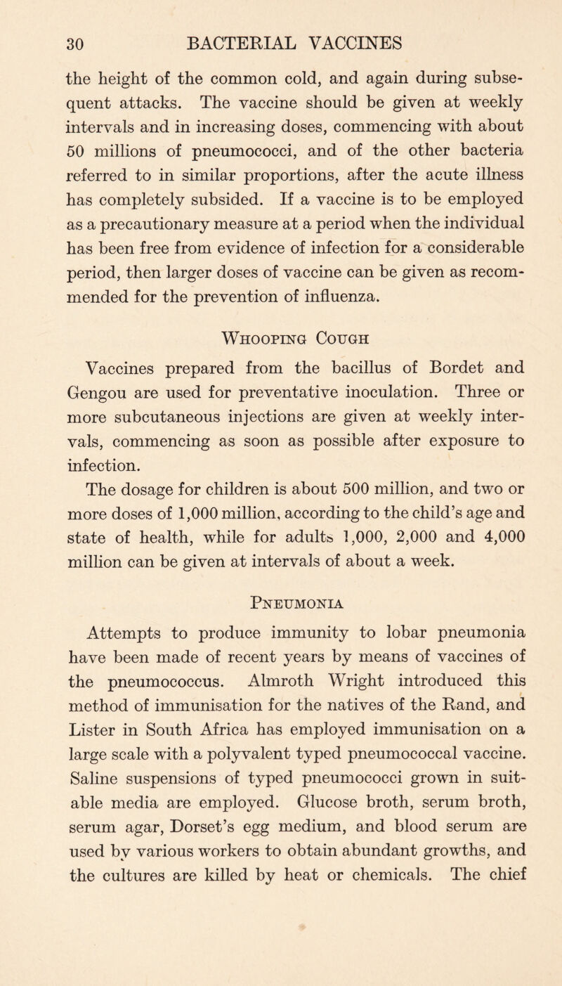 the height of the common cold, and again during subse- quent attacks. The vaccine should be given at weekly intervals and in increasing doses, commencing with about 50 millions of pneumococci, and of the other bacteria referred to in similar proportions, after the acute illness has completely subsided. If a vaccine is to be employed as a precautionary measure at a period when the individual has been free from evidence of infection for a considerable period, then larger doses of vaccine can be given as recom- mended for the prevention of influenza. Whooping Cough Vaccines prepared from the bacillus of Bordet and Gengou are used for preventative inoculation. Three or more subcutaneous injections are given at weekly inter- vals, commencing as soon as possible after exposure to infection. The dosage for children is about 500 million, and two or more doses of 1,000 million, according to the child’s age and state of health, while for adults 1,000, 2,000 and 4,000 milhon can be given at intervals of about a week. Pneumonia Attempts to produce immunity to lobar pneumonia have been made of recent years by means of vaccines of the pneumococcus. Almroth Wright introduced this method of immunisation for the natives of the Rand, and Lister in South Africa has employed immunisation on a large scale with a polyvalent typed pneumococcal vaccine. Saline suspensions of typed pneumococci grown in suit- able media are employed. Glucose broth, serum broth, serum agar, Dorset’s egg medium, and blood serum are used by various workers to obtain abundant growths, and the cultures are killed by heat or chemicals. The chief