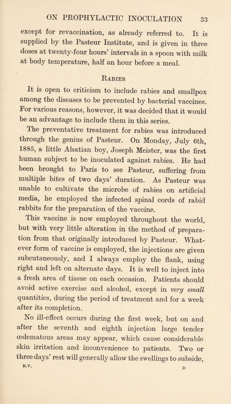 except for revaccination, as already referred to. It is supplied by the Pasteur Institute, and is given in three doses at twenty-four hours’ intervals in a spoon with milk at body temperature, half an hour before a meal. Rabies It is open to criticism to include rabies and smallpox among the diseases to be prevented by bacterial vaccines. Por various reasons, however, it was decided that it would be an advantage to include them in this series. The preventative treatment for rabies was introduced through the genius of Pasteur. On Monday, July 6th, 1885, a little Alsatian boy, Joseph Meister, was the first human subject to be inoculated against rabies. He had been brought to Paris to see Pasteur, suffering from multiple bites of two days’ duration. As Pasteur was unable to cultivate the microbe of rabies on artificial media, he employed the infected spinal cords of rabid rabbits for the preparation of the vaccine. This vaccine is now employed throughout the world, but with very little alteration in the method of prepara- tion from that originally introduced by Pasteur. What- ever form of vaccine is employed, the injections are given subcutaneously, and I always employ the flank, using right and left on alternate days. It is well to inject into a fresh area of tissue on each occasion. Patients should avoid active exercise and alcohol, except in very small quantities, during the period of treatment and for a week after its completion. No ill-effect occurs during the first week, but on and after the seventh and eighth injection large tender oedematous areas may appear, which cause considerable skin irritation and inconvenience to patients. Two or three days’ rest will generally allow the swellings to subside.