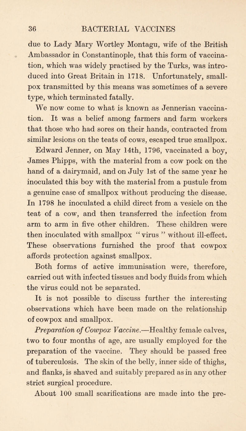 due to Lady Mary Wortley Montagu, wife of the British Ambassador in Constantinople, that this form of vaccina- tion, which was widely practised by the Turks, was intro- duced into Great Britain in 1718. Unfortunately, small- pox transmitted by this means was sometimes of a severe type, which terminated fatally. We now come to what is known as Jennerian vaccina- tion. It was a belief among farmers and farm workers that those who had sores on their hands, contracted from similar lesions on the teats of cows, escaped true smallpox. Edward Jenner, on May 14th, 1796, vaccinated a boy, James Phipps, with the material from a cow pock on the hand of a dairymaid, and on July 1st of the same year he inoculated this boy with the material from a pustule from a genuine case of smallpox without producing the disease. In 1798 he inoculated a child direct from a vesicle on the teat of a cow, and then transferred the infection from arm to arm in five other children. These children were then inoculated with smallpox “virus ” without ill-effect. These observations furnished the proof that cowpox affords protection against smallpox. Both forms of active immunisation were, therefore, carried out with infected tissues and body fluids from which the virus could not be separated. It is not possible to discuss further the interesting observations which have been made on the relationship of cowpox and smallpox. Preparation of Cowpox Vaccine.—Healthy female calves, two to four months of age, are usually employed for the preparation of the vaccine. They should be passed free of tuberculosis. The skin of the belly, inner side of thighs, and flanks, is shaved and suitably prepared as in any other strict surgical procedure. About 100 small scarifications are made into the pre-