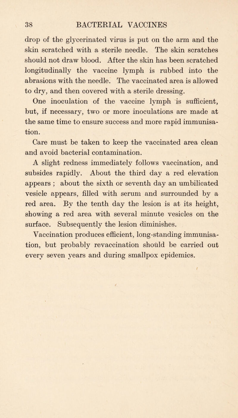 drop of the glycerinated virus is put on the arm and the skin scratched with a sterile needle. The skin scratches should not draw blood. After the skin has been scratched longitudinally the vaccine lymph is rubbed into the abrasions with the needle. The vaccinated area is allowed to dry, and then covered with a sterile dressing. One inoculation of the vaccine lymph is sufficient, but, if necessary, two or more inoculations are made at the same time to ensure success and more rapid immunisa- tion. Care must be taken to keep the vaccinated area clean and avoid bacterial contamination. A slight redness immediately follows vaccination, and subsides rapidly. About the third day a red elevation appears ; about the sixth or seventh day an umbilicated vesicle appears, filled with serum and surrounded by a red area. By the tenth day the lesion is at its height, showing a red area with several minute vesicles on the surface. Subsequently the lesion diminishes. Vaccination produces efficient, long-standing immunisa- tion, but probably revaccination should be carried out every seven years and during smallpox epidemics.