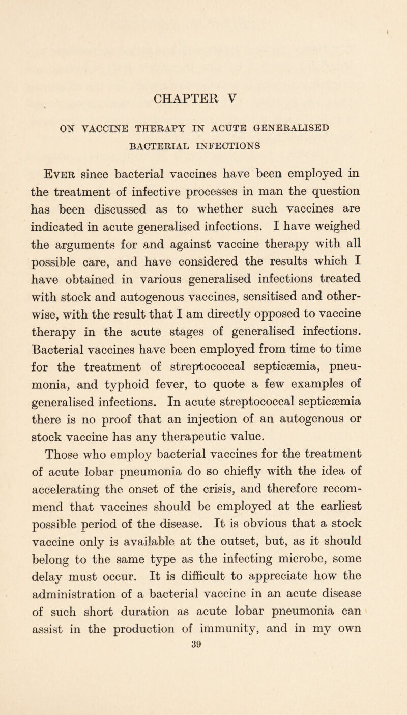 ON VACCINE THERAPY IN ACUTE GENERALISED BACTERIAL INFECTIONS Ever since bacterial vaccines have been employed in the treatment of infective processes in man the question has been discussed as to whether such vaccines are indicated in acute generalised infections. I have weighed the arguments for and against vaccine therapy with all possible care, and have considered the results which I have obtained in various generalised infections treated with stock and autogenous vaccines, sensitised and other- wise, with the result that I am directly opposed to vaccine therapy in the acute stages of generalised infections. Bacterial vaccines have been employed from time to time for the treatment of streptococcal septicaemia, pneu- monia, and typhoid fever, to quote a few examples of generalised infections. In acute streptococcal septicaemia there is no proof that an injection of an autogenous or stock vaccine has any therapeutic value. Those who employ bacterial vaccines for the treatment of acute lobar pneumonia do so chiefly with the idea of accelerating the onset of the crisis, and therefore recom- mend that vaccines should be employed at the earliest possible period of the disease. It is obvious that a stock vaccine only is available at the outset, but, as it should belong to the same type as the infecting microbe, some delay must occur. It is diflicult to appreciate how the administration of a bacterial vaccine in an acute disease of such short duration as acute lobar pneumonia can assist in the production of immunity, and in my own