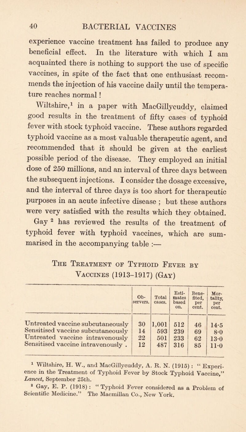 experience vaccine treatment has failed to produce any beneficial effect. In the literature with which I am acquainted there is nothing to support the use of specific vaccines, in spite of the fact that one enthusiast recom- mends the injection of his vaccine daily until the tempera- ture reaches normal! Wiltshire, 1 in a paper with MacGillycuddy, claimed good results in the treatment of fifty cases of typhoid fever with stock typhoid vaccine. These authors regarded typhoid vaccine as a most valuable therapeutic agent, and recommended that it should be given at the earhest possible period of the disease. They employed an initial dose of 250 millions, and an interval of three days between the subsequent injections. I consider the dosage excessive, and the interval of three days is too short for therapeutic purposes in an acute infective disease ; but these authors were very satisfied with the results which they obtained. Gay 2 has reviewed the results of the treatment of typhoid fever with typhoid vaccines, which are sum- marised in the accompanying table :— The Treatment of Typhoid Fever by Vaccines (1913-1917) (Gay) Ob- servers. Total cases. Esti- mates based on. Bene- fited, per cent. Mor- tality, per cent. Untreated vaccine subcutaneously 30 1,001 512 46 14-5 Sensitised vaccine subcutaneously 14 593 239 69 8-0 Untreated vaccine intravenously 22 501 233 62 13-0 Sensitised vaccine intravenously . 12 487 316 85 11-0 ^ Wiltshire, H. W,, and MacGillycuddy, A. R. N. (1915) : “ Experi- ence in the Treatment of T3rphoid Fever by Stock Typhoid Vaccine,” Lancet, September 25th. 2 Gay, E. P. (1918): “ Typhoid Fever considered as a Problem of Scientific Medicine.” The Macmillan Co., New York.