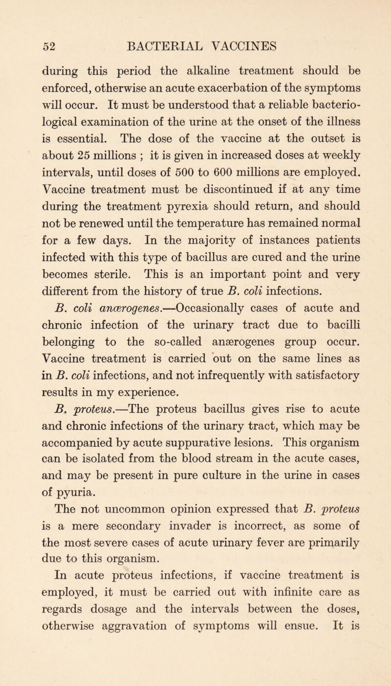 during this period the alkaline treatment should be enforced, otherwise an acute exacerbation of the symptoms will occur. It must be understood that a reliable bacterio- logical examination of the urine at the onset of the illness is essential. The dose of the vaccine at the outset is about 25 millions ; it is given in increased doses at weekly intervals, until doses of 500 to 600 millions are employed. Vaccine treatment must be discontinued if at any time during the treatment pyrexia should return, and should not be renewed until the temperature has remained normal for a few days. In the majority of instances patients infected with this type of bacillus are cured and the urine becomes sterile. This is an important point and very different from the history of true B. coli infections. B. coli ancerogenes.—Occasionally cases of acute and chronic infection of the urinary tract due to bacilli belonging to the so-called anserogenes group occur. Vaccine treatment is carried but on the same lines as in B. coli infections, and not infrequently with satisfactory results in my experience. B, proteus.—The pro tens bacillus gives rise to acute and chronic infections of the urinary tract, which may be accompanied by acute suppurative lesions. This organism can be isolated from the blood stream in the acute cases, and may be present in pure culture in the urine in cases of pyuria. The not uncommon opinion expressed that B. proteus is a mere secondary invader is incorrect, as some of the most severe cases of acute urinary fever are primarily due to this organism. In acute proteus infections, if vaccine treatment is employed, it must be carried out with infinite care as regards dosage and the intervals between the doses, otherwise aggravation of symptoms will ensue. It is