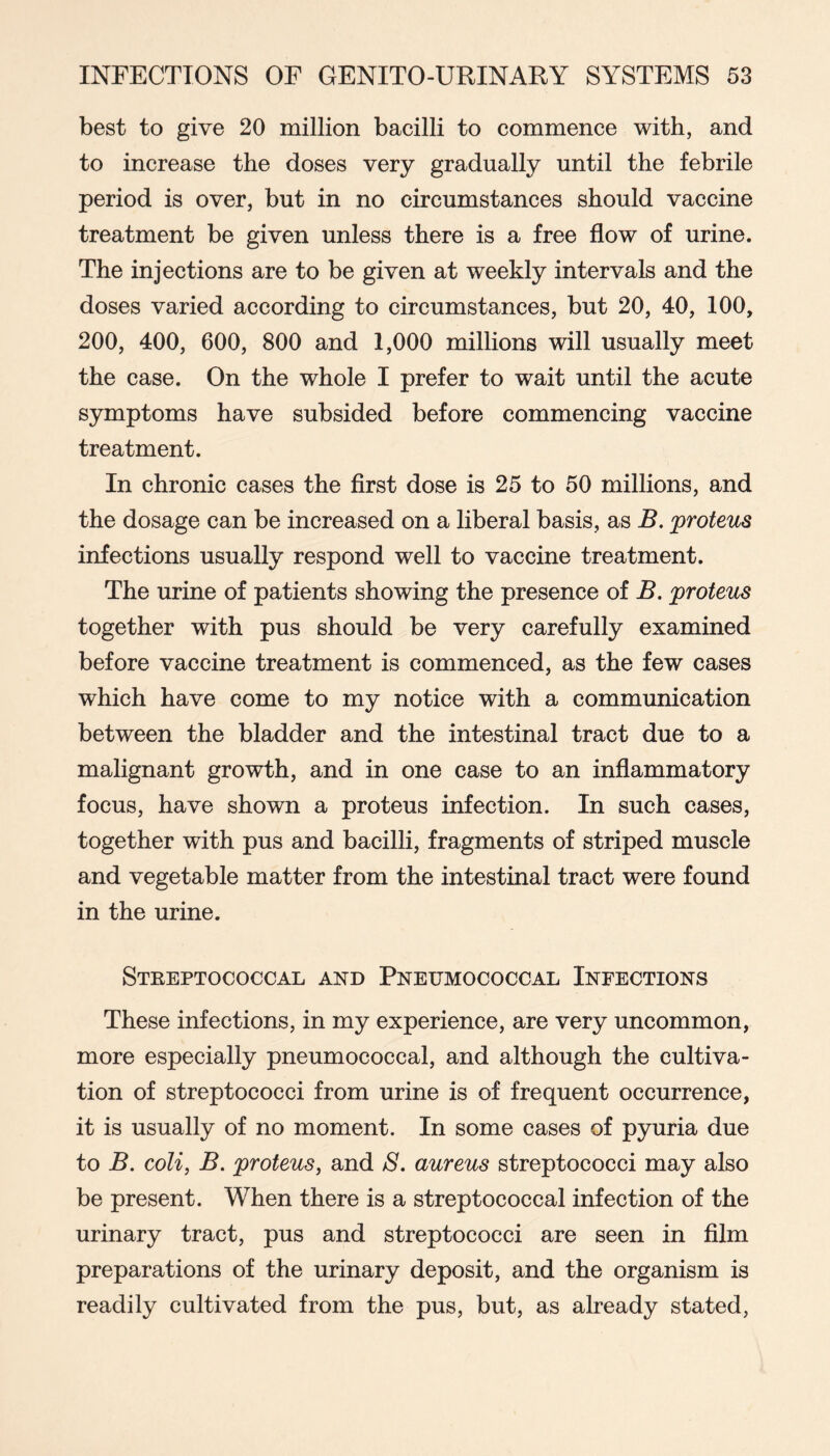 best to give 20 million bacilli to commence with, and to increase the doses very gradually until the febrile period is over, but in no circumstances should vaccine treatment be given unless there is a free flow of urine. The injections are to be given at weekly intervals and the doses varied according to circumstances, but 20, 40, 100, 200, 400, 600, 800 and 1,000 millions will usually meet the case. On the whole I prefer to wait until the acute symptoms have subsided before commencing vaccine treatment. In chronic cases the flrst dose is 25 to 50 millions, and the dosage can be increased on a liberal basis, as B. proteus infections usually respond well to vaccine treatment. The urine of patients showing the presence of B. proteus together with pus should be very carefully examined before vaccine treatment is commenced, as the few cases which have come to my notice with a communication between the bladder and the intestinal tract due to a malignant growth, and in one case to an inflammatory focus, have shown a proteus infection. In such cases, together with pus and bacilli, fragments of striped muscle and vegetable matter from the intestinal tract were found in the urine. Steeptococcal and Pneumococcal Infections These infections, in my experience, are very uncommon, more especially pneumococcal, and although the cultiva- tion of streptococci from urine is of frequent occurrence, it is usually of no moment. In some cases of pyuria due to B. coli, B. proteus, and 8. aureus streptococci may also be present. When there is a streptococcal infection of the urinary tract, pus and streptococci are seen in film preparations of the urinary deposit, and the organism is readily cultivated from the pus, but, as already stated,