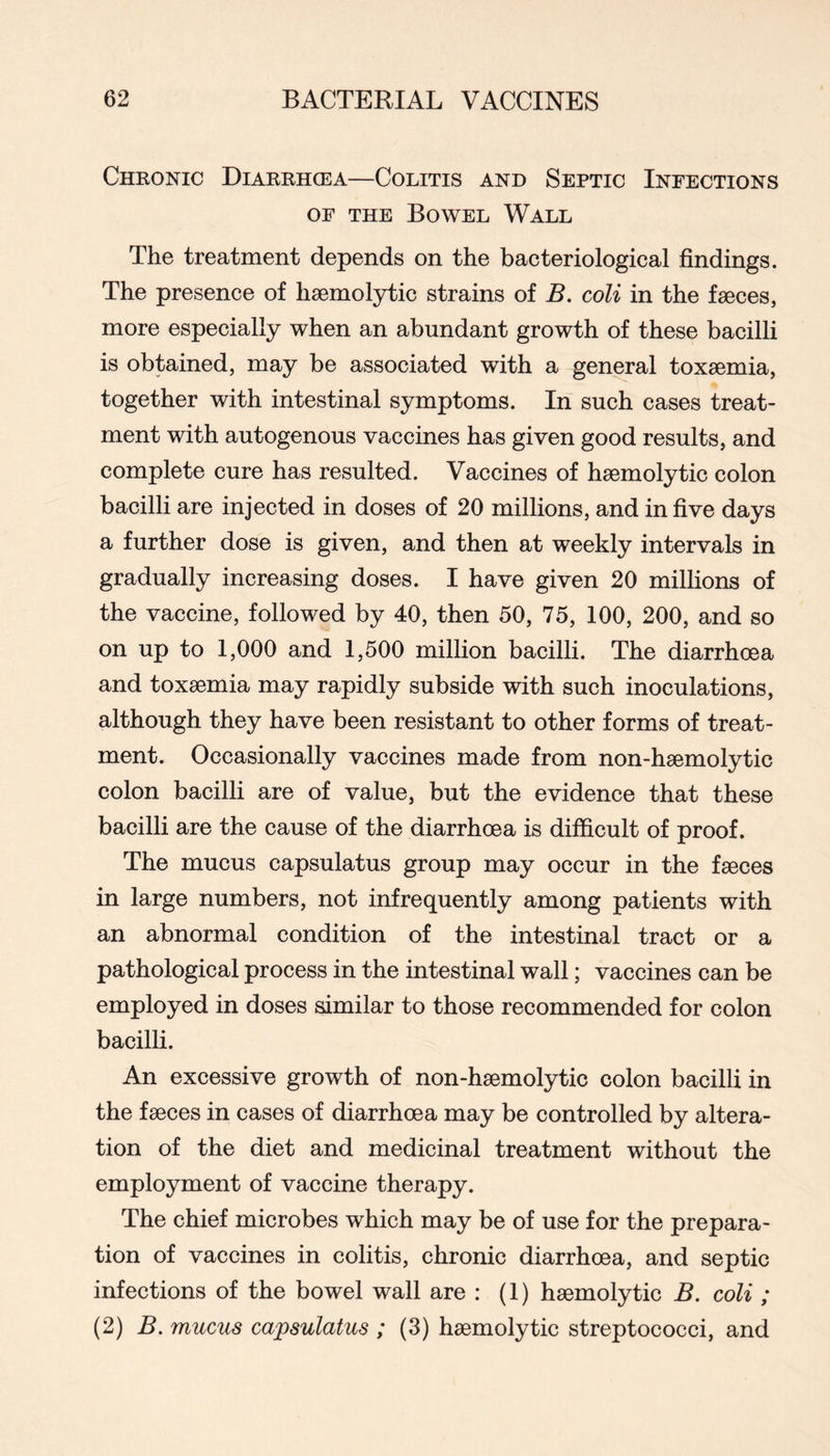 Chronic Diarrhcea—Colitis and Septic Infections OF THE Bowel Wall The treatment depends on the bacteriological findings. The presence of hsemolytic strains of B, coli in the faeces, more especially when an abundant growth of these bacilli is obtained, may be associated with a general toxaemia, together with intestinal symptoms. In such cases treat- ment with autogenous vaccines has given good results, and complete cure has resulted. Vaccines of haemolytic colon bacilli are injected in doses of 20 millions, and in five days a further dose is given, and then at weekly intervals in gradually increasing doses. I have given 20 millions of the vaccine, followed by 40, then 50, 75, 100, 200, and so on up to 1,000 and 1,500 milhon bacilH. The diarrhoea and toxaemia may rapidly subside with such inoculations, although they have been resistant to other forms of treat- ment. Occasionally vaccines made from non-haemolytic colon bacilh are of value, but the evidence that these bacilli are the cause of the diarrhoea is difficult of proof. The mucus capsulatus group may occur in the faeces in large numbers, not infrequently among patients with an abnormal condition of the intestinal tract or a pathological process in the intestinal wall; vaccines can be employed in doses similar to those recommended for colon bacilli. An excessive growth of non-haemolytic colon bacilli in the faeces in cases of diarrhoea may be controlled by altera- tion of the diet and medicinal treatment without the employment of vaccine therapy. The chief microbes which may be of use for the prepara- tion of vaccines in colitis, chronic diarrhoea, and septic infections of the bowel wall are : (1) haemolytic B. coli ; (2) B. mucus capsulatus ; (3) haemolytic streptococci, and
