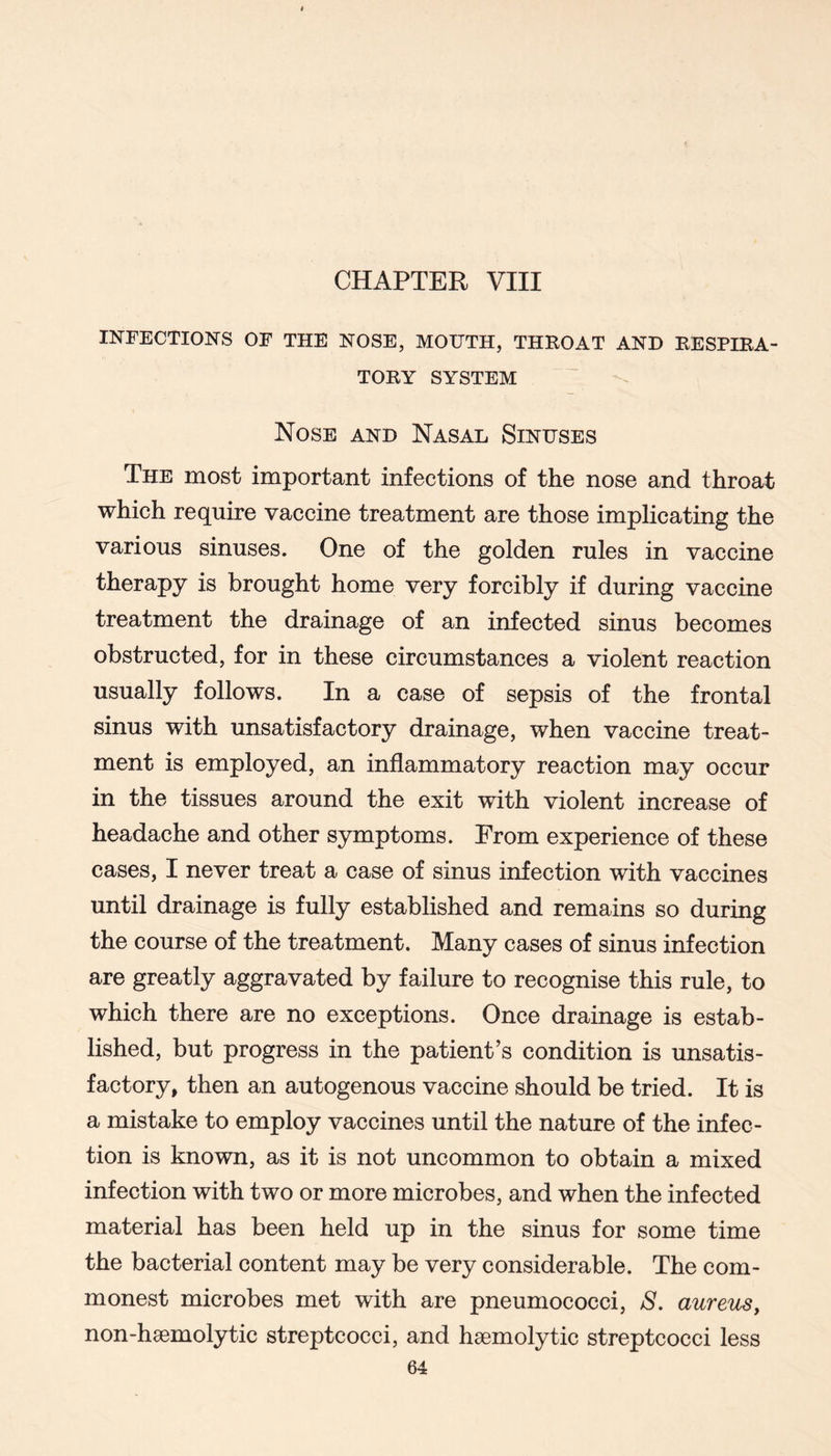 CHAPTER VIII INFECTIONS OF THE NOSE, MOTJTH, THROAT AND RESPIRA- TORY SYSTEM Nose and Nasal Sinuses The most important infections of the nose and throat which require vaccine treatment are those implicating the various sinuses. One of the golden rules in vaccine therapy is brought home very forcibly if during vaccine treatment the drainage of an infected sinus becomes obstructed, for in these circumstances a violent reaction usually follows. In a case of sepsis of the frontal sinus with unsatisfactory drainage, when vaccine treat- ment is employed, an inflammatory reaction may occur in the tissues around the exit with violent increase of headache and other symptoms. From experience of these cases, I never treat a case of sinus infection with vaccines until drainage is fully established and remains so during the course of the treatment. Many cases of sinus infection are greatly aggravated by failure to recognise this rule, to which there are no exceptions. Once drainage is estab- lished, but progress in the patient’s condition is unsatis- factory, then an autogenous vaccine should be tried. It is a mistake to employ vaccines until the nature of the infec- tion is known, as it is not uncommon to obtain a mixed infection with two or more microbes, and when the infected material has been held up in the sinus for some time the bacterial content may be very considerable. The com- monest microbes met with are pneumococci, S. aureus, non-hsemolytic streptcocci, and haemolytic streptcocci less