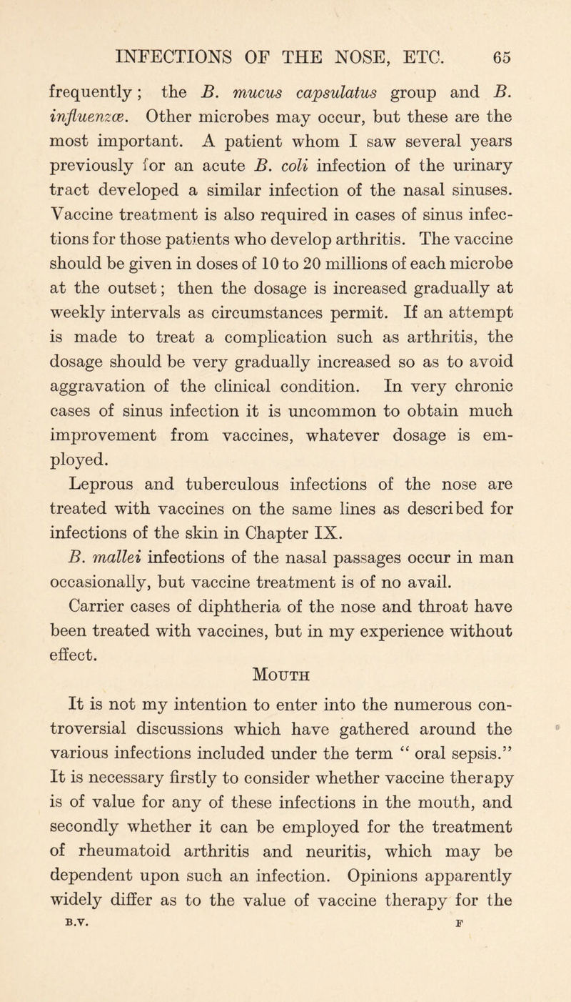 frequently; the B. mucus capsulatus group and B. influenzce. Other microbes may occur, but these are the most important. A patient whom I saw several years previously for an acute B. coli infection of the urinary tract developed a similar infection of the nasal sinuses. Vaccine treatment is also required in cases of sinus infec- tions for those patients who develop arthritis. The vaccine should be given in doses of 10 to 20 millions of each microbe at the outset; then the dosage is increased gradually at weekly intervals as circumstances permit. If an attempt is made to treat a complication such as arthritis, the dosage should be very gradually increased so as to avoid aggravation of the clinical condition. In very chronic cases of sinus infection it is uncommon to obtain much improvement from vaccines, whatever dosage is em- ployed. Leprous and tuberculous infections of the nose are treated with vaccines on the same lines as described for infections of the skin in Chapter IX. B. mallei infections of the nasal passages occur in man occasionally, but vaccine treatment is of no avail. Carrier cases of diphtheria of the nose and throat have been treated with vaccines, but in my experience without effect. Mouth It is not my intention to enter into the numerous con- troversial discussions which have gathered around the various infections included under the term “ oral sepsis.” It is necessary firstly to consider whether vaccine therapy is of value for any of these infections in the mouth, and secondly whether it can be employed for the treatment of rheumatoid arthritis and neuritis, which may be dependent upon such an infection. Opinions apparently widely differ as to the value of vaccine therapy for the B.V. F