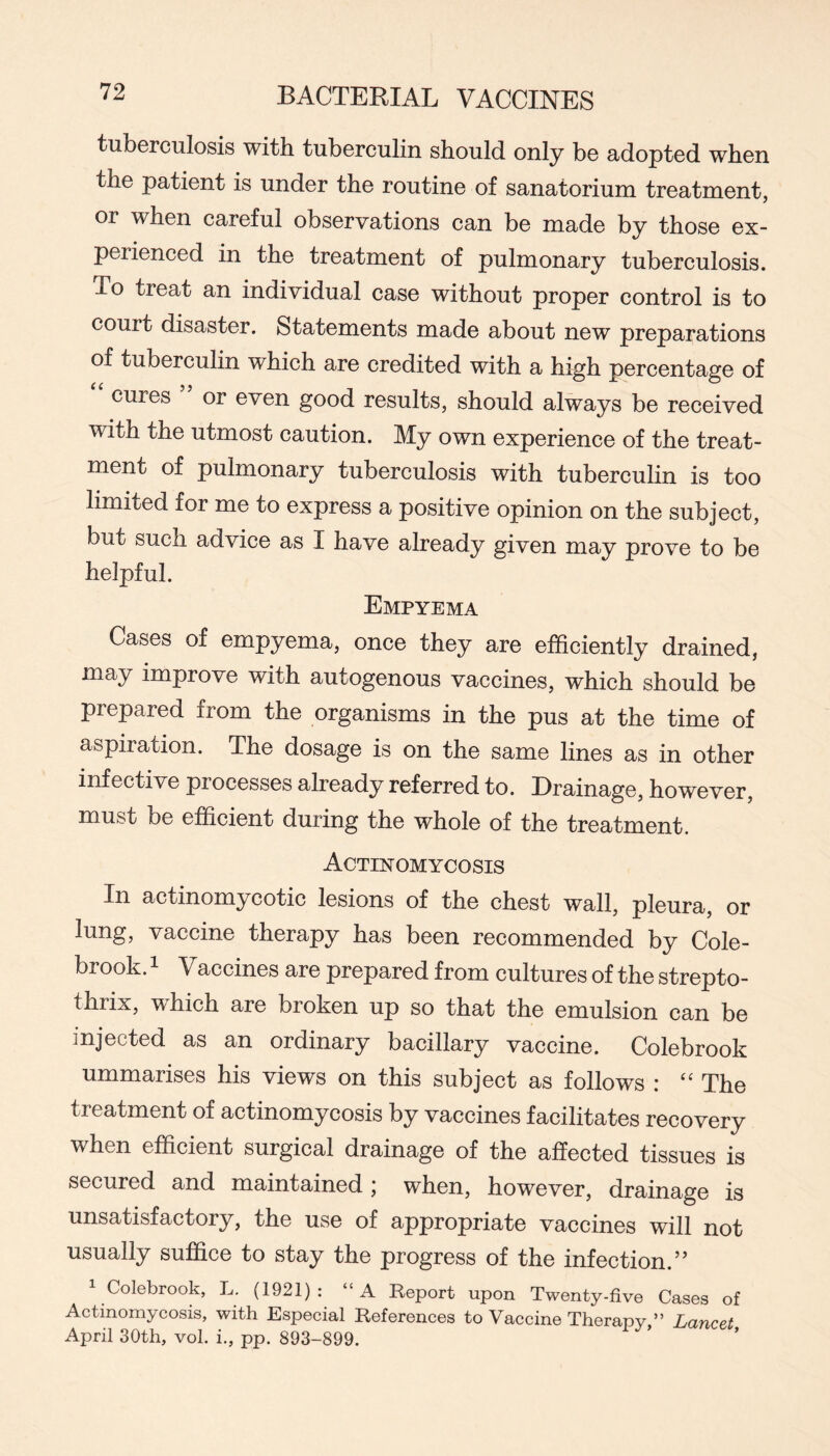 tuberculosis with tuberculin should only be adopted when the patient is under the routine of sanatorium treatment, or when careful observations can be made by those ex- perienced in the treatment of pulmonary tuberculosis. To treat an individual case without proper control is to court disaster. Statements made about new preparations of tuberculin which are credited with a high percentage of cures or even good results, should always be received with the utmost caution. My own experience of the treat- ment of pulmonary tuberculosis with tuberculin is too limited for me to express a positive opinion on the subject, but such advice as I have already given may prove to be helpful. Empyema Cases of empyema, once they are efficiently drained, may improve with autogenous vaccines, which should be prepared from the organisms in the pus at the time of aspiration. The dosage is on the same lines as in other infective processes already referred to. Drainage, however, must be efficient during the whole of the treatment. Actinomycosis In actinomycotic lesions of the chest wall, pleura, or lung, vaccine therapy has been recommended by Cole- brook. 1 Vaccines are prepared from cultures of the strepto- thrix, which are broken up so that the emulsion can be injected as an ordinary bacillary vaccine. Colebrook ummarises his views on this subject as follows : The treatment of actinomycosis by vaccines facilitates recovery when efficient surgical drainage of the affected tissues is secured and maintained j when, however, drainage is unsatisfactory, the use of appropriate vaccines will not usually suffice to stay the progress of the infection.” Colebrook, L. (1921) : “A Report upon Twenty-five Cases of Actinomycosis, with Especial References to Vaccine Therapy,” Lancet April 30th, vol. i., pp. 893-899.