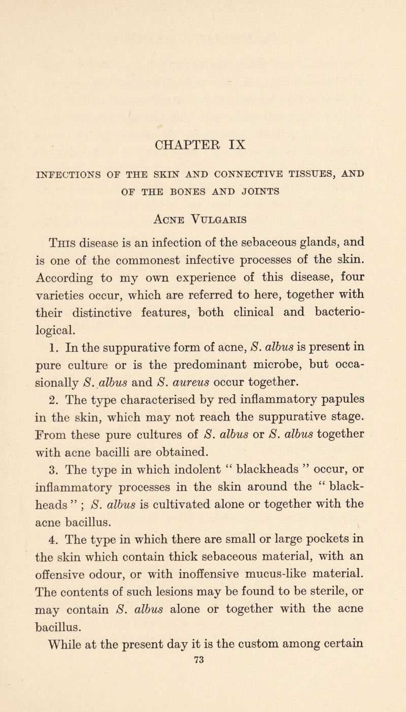 CHAPTER IX INFECTIONS OF THE SKIN AND CONNECTIVE TISSUES, AND OF THE BONES AND JOINTS Acne Vulgaeis This disease is an infection of the sebaceous glands, and is one of the commonest infective processes of the skin. According to my own experience of this disease, four varieties occur, which are referred to here, together with their distinctive features, both chnical and bacterio- logical. 1. In the suppurative form of acne, S, albus is present in pure culture or is the predominant microbe, but occa- sionally S. albus and 8. aureus occur together. 2. The type characterised by red inflammatory papules in the skin, which may not reach the suppurative stage. From these pure cultures of 8. albus or 8. albus together with acne bacilli are obtained. 3. The type in which indolent “ blackheads ” occur, or inflammatory processes in the skin around the black- heads ” ; /S. albus is cultivated alone or together with the acne bacillus. 4. The type in which there are small or large pockets in the skin which contain thick sebaceous material, with an offensive odour, or with inoflensive mucus-like material. The contents of such lesions may be found to be sterile, or may contain 8. albus alone or together with the acne bacillus. While at the present day it is the custom among certain