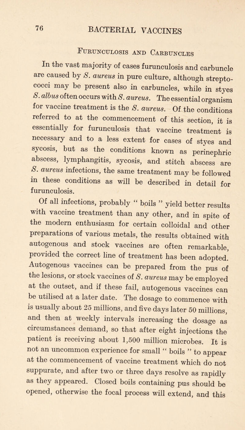 Furunculosis and Carbuncles In the vast majority of cases furunculosis and carbuncle are caused by S. aureus in pure culture, although strepto- cocci may be present also in carbuncles, while in styes S. albus often occurs with 8. aureus. The essential organism for vaccine treatment is the 8. aureus. Of the conditions referred to at the commencement of this section, it is essentially for furunculosis that vaccine treatment is necessary and to a less extent for cases of styes and sycosis, but as the conditions known as perinephric abscess, lymphangitis, sycosis, and stitch abscess are 8. aureus infections, the same treatment may be followed in these conditions as will be described in detail for furunculosis. Of all infections, probably ‘‘ boils ” yield better results with vaccine treatment than any other, and in spite of the modern enthusiasm for certain colloidal and other preparations of various metals, the results obtained with autogenous and stock vaccines are often remarkable, provided the correct line of treatment has been adopted! Autogenous vaccines can be prepared from the pus of the lesions, or stock vaccines of S. aureus may be employed at the outset, and if these fail, autogenous vaccines can be utilised at a later date. The dosage to commence with is usually about 25 millions, and five days later 50 millions, and then at weekly intervals increasing the dosage as cireumstances demand, so that after eight injections the patient is receiving about 1,500 million microbes. It is not an uncommon experience for small ‘‘ boils ” to appear at the commencement of vaccine treatment which do not suppurate, and after two or three days resolve as rapidly as they appeared. Closed boils containing pus should be opened, otherwise the focal process will extend, and this