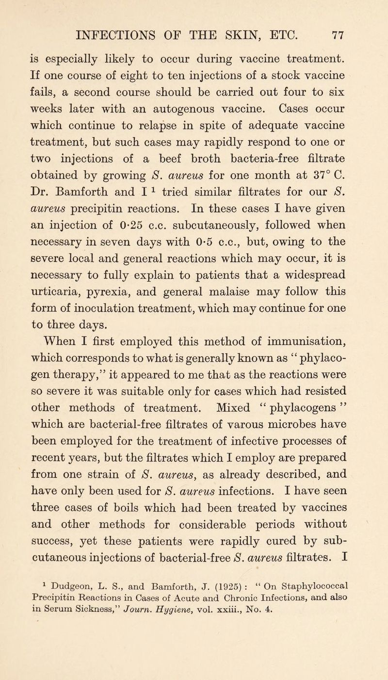 is especially likely to occur during vaccine treatment. If one course of eight to ten injections of a stock vaccine fails, a second course should be carried out four to six weeks later with an autogenous vaccine. Cases occur which continue to relapse in spite of adequate vaccine treatment, but such cases may rapidly respond to one or two injections of a beef broth bacteria-free filtrate obtained by growing S. aureus for one month at 37° C. Dr. Bamforth and I ^ tried similar filtrates for our S, aureus precipitin reactions. In these cases I have given an injection of 0-25 c.c. subcutaneously, followed when necessary in seven days with 0-5 c.c., but, owing to the severe local and general reactions which may occur, it is necessary to fully explain to patients that a widespread urticaria, pyrexia, and general malaise may follow this form of inoculation treatment, which may continue for one to three days. When I first employed this method of immunisation, which corresponds to what is generally known as “ phylaco- gen therapy,” it appeared to me that as the reactions were so severe it was suitable only for cases which had resisted other methods of treatment. Mixed “ phylacogens ” which are bacterial-free filtrates of varous microbes have been employed for the treatment of infective processes of recent years, but the filtrates which I employ are prepared from one strain of 8. aureus, as already described, and have only been used for 8. aureus infections. I have seen three cases of boils which had been treated by vaccines and other methods for considerable periods without success, yet these patients were rapidly cured by sub- cutaneous injections of bacterial-free 8. aureus filtrates. I ^ Dudgeon, L. S., and Bamforth, J. (1925) : “ On Staphylococcal Precipitin Reactions in Cases of Acute and Chronic Infections, and also in Serum Sickness,” Journ. Hygiene, vol. xxiii.. No. 4.