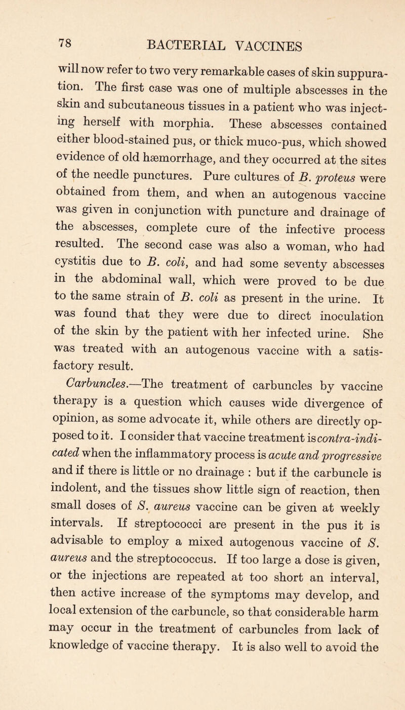 will now refer to two very remarkable cases of skin suppura- tion. The first case was one of multiple abscesses in the skin and subcutaneous tissues in a patient who was inject- ing herself with morphia. These abscesses contained either blood-stained pus, or thick muco-pus, which showed evidence of old haemorrhage, and they occurred at the sites of the needle punctures. Pure cultures of B. proteus were obtained from them, and when an autogenous vaccine was given in conjunction with puncture and drainage of the abscesses, complete cure of the infective process resulted. The second case was also a woman, who had cystitis due to B. coli, and had some seventy abscesses in the abdominal wall, which were proved to be due to the same strain of B. coli as present in the urine. It was found that they were due to direct inoculation of the skin by the patient with her infected urine. She was treated with an autogenous vaccine with a satis- factory result. Carbuncles.—The treatment of carbuncles by vaccine therapy is a question which causes wide divergence of opinion, as some advocate it, while others are directly op- posed to it. I consider that vaccine treatment is contra-indi- cated when the inflammatory process is acute and progressive and if there is little or no drainage : but if the carbuncle is indolent, and the tissues show little sign of reaction, then small doses of S. aureus vaccine can be given at weekly intervals. If streptococci are present in the pus it is advisable to employ a mixed autogenous vaccine of 8. aureus and the streptococcus. If too large a dose is given, or the injections are repeated at too short an interval, then active increase of the symptoms may develop, and local extension of the carbuncle, so that considerable harm may occur in the treatment of carbuncles from lack of knowledge of vaccine therapy. It is also well to avoid the