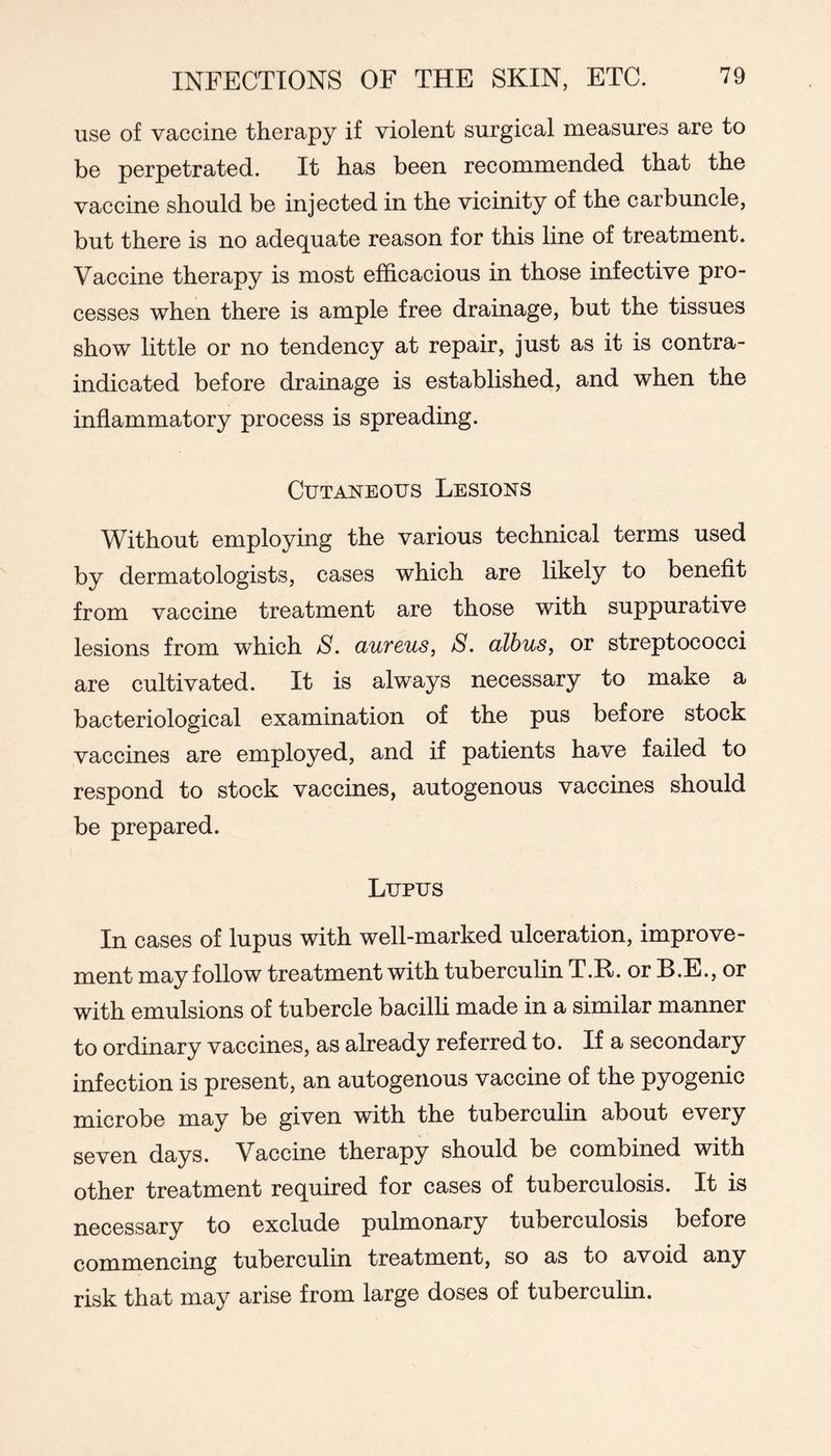 use of vaccine therapy if violent surgical measures are to be perpetrated. It has been recommended that the vaccine should be injected in the vicinity of the carbuncle, but there is no adequate reason for this line of treatment. Vaccine therapy is most efficacious in those infective pro- cesses when there is ample free drainage, but the tissues show little or no tendency at repair, just as it is contra- indicated before drainage is established, and when the inflammatory process is spreading. Cutaneous Lesions Without employing the various technical terms used by dermatologists, cases which are likely to benefit from vaccine treatment are those with suppurative lesions from which S. aureus, S. albus, or streptococci are cultivated. It is always necessary to make a bacteriological examination of the pus before stock vaccines are employed, and if patients have failed to respond to stock vaccines, autogenous vaccines should be prepared. Lupus In cases of lupus with well-marked ulceration, improve- ment may follow treatment with tuberculin T.R. or B.E., or with emulsions of tubercle bacilli made in a similar manner to ordinary vaccines, as already referred to. If a secondary infection is present, an autogenous vaccine of the pyogenic microbe may be given with the tuberculin about every seven days. Vaccine therapy should be combined with other treatment required for cases of tuberculosis. It is necessary to exclude pulmonary tuberculosis before commencing tuberculin treatment, so as to avoid any risk that may arise from large doses of tuberculin.