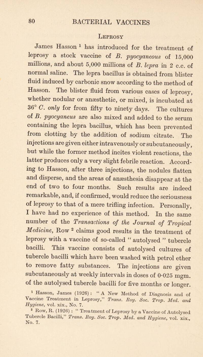Leprosy James Hasson ^ has introduced for the treatment of leprosy a stock vaccine of B. pyocyaneous of 15,000 millions, and about 5,000 millions of B. lepra in 2 c.c. of normal saline. The lepra bacillus is obtained from blister fluid induced by carbonic snow according to the method of Hasson. The blister fluid from various cases of leprosy, whether nodular or anaesthetic, or mixed, is incubated at 36° C. only for from fifty to ninety days. The cultures of B. pyocyaneus are also mixed and added to the serum containing the lepra bacillus, which has been prevented from clotting by the addition of sodium citrate. The injections are given either intravenously or subcutaneously, but while the former method incites violent reactions, the latter produces only a very slight febrile reaction. Accord- ing to Hasson, after three injections, the nodules flatten and disperse, and the areas of anaesthesia disappear at the end of two to four months. Such results are indeed remarkable, and, if confirmed, would reduce the seriousness of leprosy to that of a mere trifling infection. Personally, I have had no experience of this method. In the same number of the Transactions of the Journal of Tropical Medicine, Row ^ claims good results in the treatment of leprosy with a vaccine of so-called autolysed ” tubercle bacilli. This vaccine consists of autolysed cultures of tubercle bacilli which have been washed with petrol ether to remove fatty substances. The injections are given subcutaneously at weekly intervals in doses of 0*025 mgm. of the autolysed tubercle bacilli for five months or longer. Hasson, Jamos (1926) ; A New Method, of Diagnosis and of Vaccine Treatment in Leprosy,” Trans. Roy. Soc. Trop. Med. and Hygiene, vol. xix.. No. 7. Row, R. (1926) : Treatment of Leprosy by a Vaccine of Autolysed Tubercle Bacilli, Trans. Roy. Soc. Trop. Med. and Hygiene, vol. xix No. 7.
