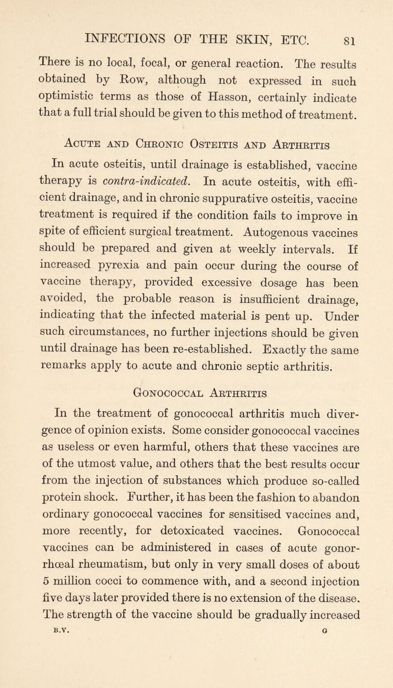 There is no local, focal, or general reaction. The results obtained by Row, although not expressed in such optimistic terms as those of Hasson, certainly indicate that a full trial should be given to this method of treatment. Acute and Chronic Osteitis and Arthritis In acute osteitis, until drainage is established, vaccine therapy is contra-indicated. In acute osteitis, with effi- cient drainage, and in chronic suppurative osteitis, vaccine treatment is required if the condition fails to improve in spite of efficient surgical treatment. Autogenous vaccines should be prepared and given at weekly intervals. If increased pyrexia and pain occur during the course of vaccine therapy, provided excessive dosage has been avoided, the probable reason is insufficient drainage, indicating that the infected material is pent up. Under such circumstances, no further injections should be given until drainage has been re-established. Exactly the same remarks apply to acute and chronic septic arthritis. Gonococcal Arthritis In the treatment of gonococcal arthritis much diver- gence of opinion exists. Some consider gonococcal vaccines as useless or even harmful, others that these vaccines are of the utmost value, and others that the best results occur from the injection of substances which produce so-called protein shock. Further, it has been the fashion to abandon ordinary gonococcal vaccines for sensitised vaccines and, more recently, for detoxicated vaccines. Gonococcal vaccines can be administered in cases of acute gonor- rhoeal rheumatism, but only in very small doses of about 5 million cocci to commence with, and a second injection five days later provided there is no extension of the disease. The strength of the vaccine should be gradually increased B.V. G