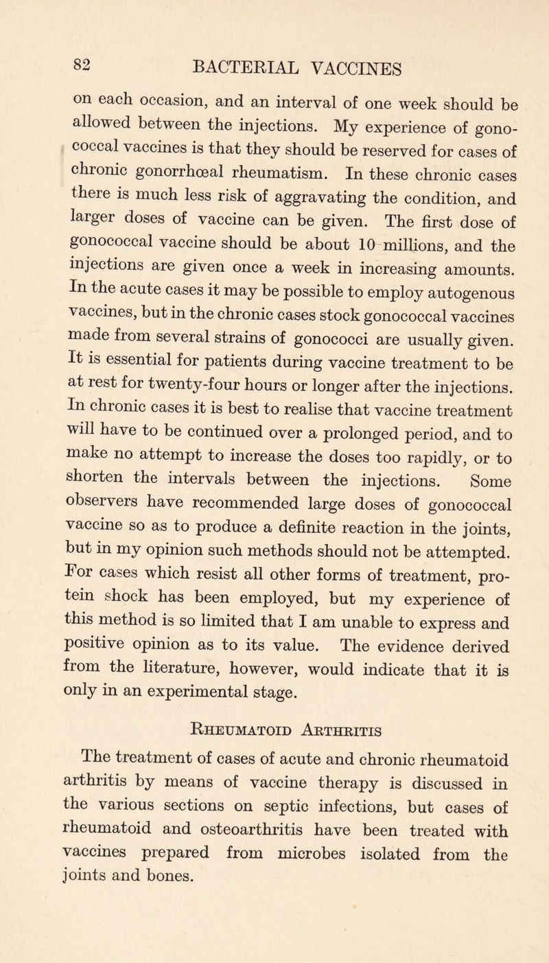 on each occasion, and an interval of one week should be allowed between the injections. My experience of gono- coccal vaccines is that they should be reserved for cases of chronic gonorrhoeal rheumatism. In these chronic cases there is much less risk of aggravating the condition, and larger doses of vaccine can be given. The first dose of gonococcal vaccine should be about 10 millions, and the injections are given once a week in increasing amounts. In the acute cases it may be possible to employ autogenous vaccines, but in the chronic cases stock gonococcal vaccines made from several strains of gonococci are usually given. It is essential for patients during vaccine treatment to be at rest for twenty-four hours or longer after the injections. In chronic cases it is best to realise that vaccine treatment will have to be continued over a prolonged period, and to make no attempt to increase the doses too rapidly, or to shorten the intervals between the injections. Some observers have recommended large doses of gonococcal vaccine so as to produce a definite reaction in the joints, but in my opinion such methods should not be attempted. For cases which resist all other forms of treatment, pro- tein shock has been employed, but my experience of this method is so limited that I am unable to express and positive opinion as to its value. The evidence derived from the literature, however, would indicate that it is only in an experimental stage. Rheumatoid Arthritis The treatment of cases of acute and chronic rheumatoid arthritis by means of vaccine therapy is discussed in the various sections on septic infections, but cases of rheumatoid and osteoarthritis have been treated with vaccines prepared from microbes isolated from the joints and bones.
