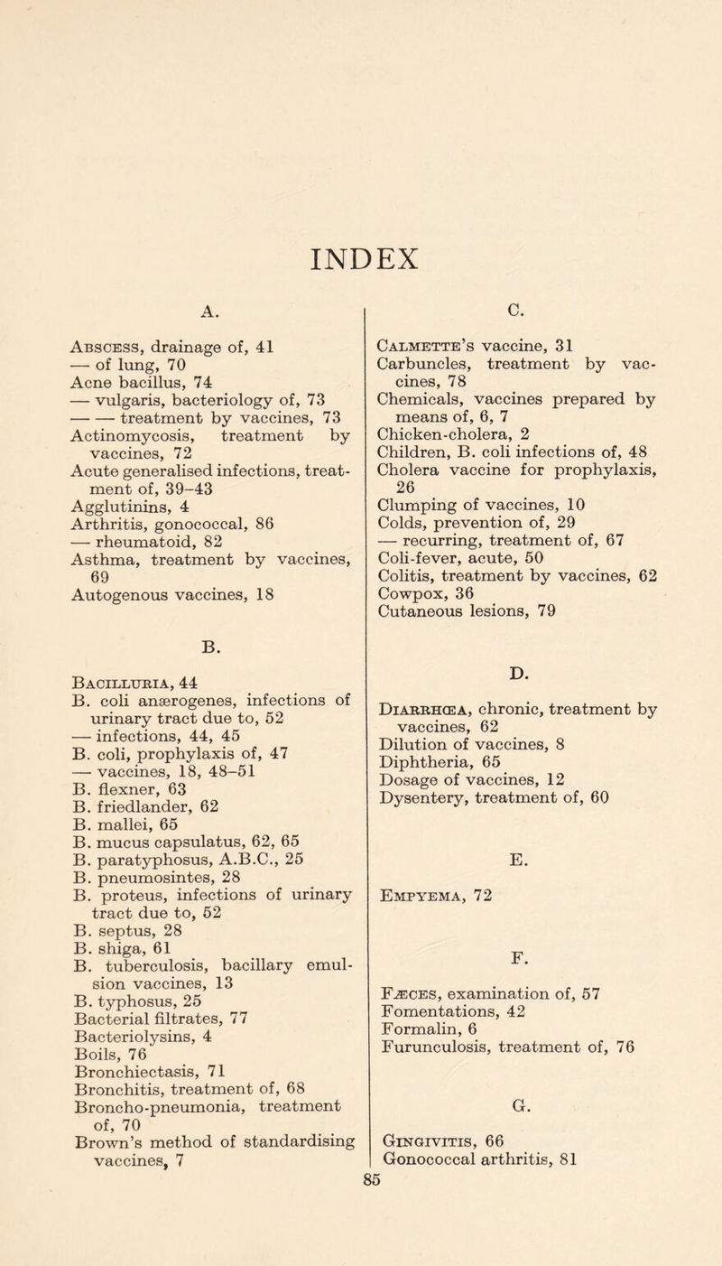 INDEX A. Abscess, drainage of, 41 — of lung, 70 Acne bacillus, 74 — vulgaris, bacteriology of, 73 treatment by vaccines, 73 Actinomycosis, treatment by vaccines, 72 Acute generalised infections, treat- ment of, 39-43 Agglutinins, 4 Arthritis, gonococcal, 86 — rheumatoid, 82 Asthma, treatment by vaccines, 69 Autogenous vaccines, 18 B. Bacillubia, 44 B. coli anaerogenes, infections of urinary tract due to, 52 — infections, 44, 45 B. coli, prophylaxis of, 47 —• vaccines, 18, 48-51 B. flexner, 63 B. friedlander, 62 B. mallei, 65 B. mucus capsulatus, 62, 65 B. paratyphosus, A.B.C., 25 B. pneumosintes, 28 B. proteus, infections of urinary tract due to, 52 B. septus, 28 B. shiga, 61 B. tuberculosis, bacillary emul- sion vaccines, 13 B. typhosus, 25 Bacterial filtrates, 77 Bacteriolysins, 4 Boils, 76 Bronchiectasis, 71 Bronchitis, treatment of, 68 Broncho-pneumonia, treatment of, 70 Brown’s method of standardising vaccines, 7 C. Calmette’s vaccine, 31 Carbuncles, treatment by vac- cines, 78 Chemicals, vaccines prepared by means of, 6, 7 Chicken-cholera, 2 Children, B. coli infections of, 48 Cholera vaccine for prophylaxis, 26 Clumping of vaccines, 10 Colds, prevention of, 29 — recurring, treatment of, 67 Coli-fever, acute, 50 Colitis, treatment by vaccines, 62 Cowpox, 36 Cutaneous lesions, 79 D. Diabbhcea, chronic, treatment by vaccines, 62 Dilution of vaccines, 8 Diphtheria, 65 Dosage of vaccines, 12 Dysentery, treatment of, 60 E. Empyema, 72 F. Fjeces, examination of, 57 Fomentations, 42 Formalin, 6 Furunculosis, treatment of, 76 G. Gingivitis, 66 Gonococcal arthritis, 81