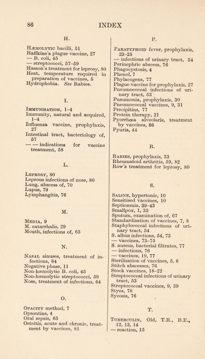 H. Hemolytic bacilli, 51 Haffkine’s plague vaccine, 27 — B. coli, 45 — streptococci, 57-59 Hasson’s treatment for leprosy, 80 Heat, temperature required in preparation of vaccines, 5 Hydrophobia. See Rabies. I. Immunisation, 1-4 Immunity, natural and acquired, 1-4 Influenza vaccine, prophylaxis, 27 Intestinal tract, bacteriology of, 57 indications for vaccine treatment, 58 L. Leprosy, 80 Leprous infections of nose, 80 Lung, abscess of, 70 Lupus, 79 Lymphangitis, 76 M. Media, 9 M. catarrhalis, 29 Mouth, infections of, 65 N. Nasal sinuses, treatment of in- fections, 64 Negative phase, 11 Non-haemolytic B. coli, 45 Non-haemolytic streptococci, 59 Nose, treatment of infections, 64 O. Opacity method, 7 Opsontins, 4 Oral sepsis, 65 Osteitis, acute and chronic, treat- ment by vaccines, 81 P. Paratyphoid fever, prophylaxis, 23-25 — infections of urinary tract, 54 Perinephric abscess, 76 Phagocystosis, 4 Phenol, 7 Phylacogens, 77 Plague vaccine for prophylaxis, 27 Pneumococcal infections of uri- nary tract, 53 Pneumonia, prophylaxis, 30 Pneumococcal vaccines, 9, 31 Precipitins, 77 Protein therapy, 21 Pyorrhoea alveolaris, treatment by vaccines, 66 Pyuria, 44 R. Rabies, prophylaxis, 33 Rheumatoid arthritis, 59, 82 Row’s treatment for leprosy, 80 S. Saline, hypertonic, 10 Sensitised vaccines, 10 Septicaemia, 39-43 Smallpox, 1, 35 Sputum, examination of, 67 Standardisation of vaccines, 7, 8 Staphylococcal infections of uri- nary tract, 54 S. albus infections, 54, 73 — vaccines, 73-75 S. aureus, bacterial filtrates, 77 — infections, 76 — vaccines, 19, 77 Sterilisation of vaccines, 5, 6 Stitch abscesses, 76 Stock vaccines, 18-22 Streptococcal infections of urinary tract, 53 Streptococcal vaccines, 9, 39 Styes, 76 Sycosis, 76 T. Tuberculin, Old, T.R., B.E., 12, 13, 14 — reaction, 15