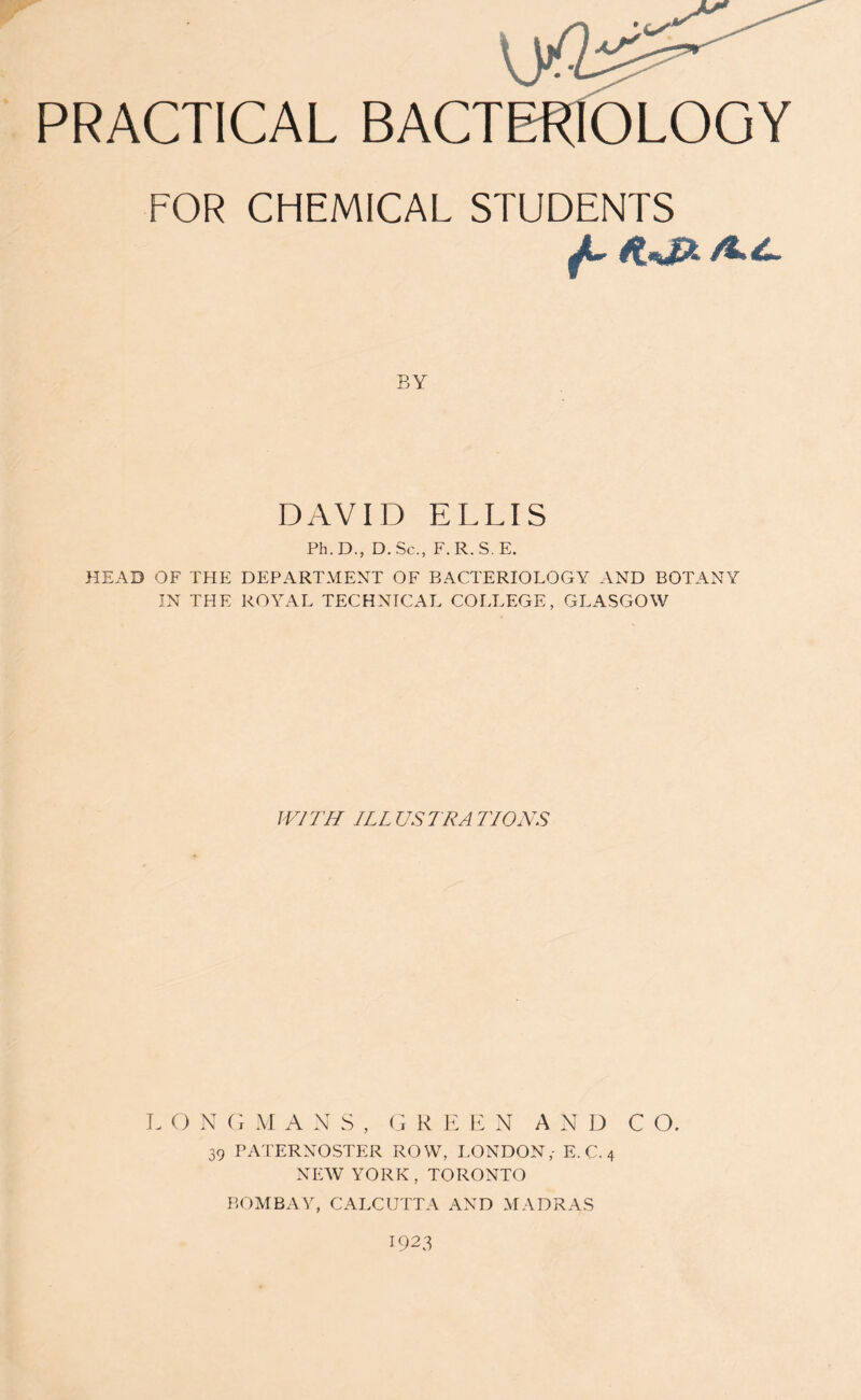BY DAVID ELLIS Ph.D., D. Sc., F.R.S.E. HEAD OF THE DEPARTMENT OF BACTERIOLOGY AND BOTANY IN THE ROYAL TECHNICAL COLLEGE, GLASGOW WITH ILLUSTRATIONS L O N G M A N S , GREEN AND C O. 39 PATERNOSTER ROW, LONDON,- E. C. 4 NEW YORK, TORONTO BOMBAY, CALCUTTA AND MADRAS 1923