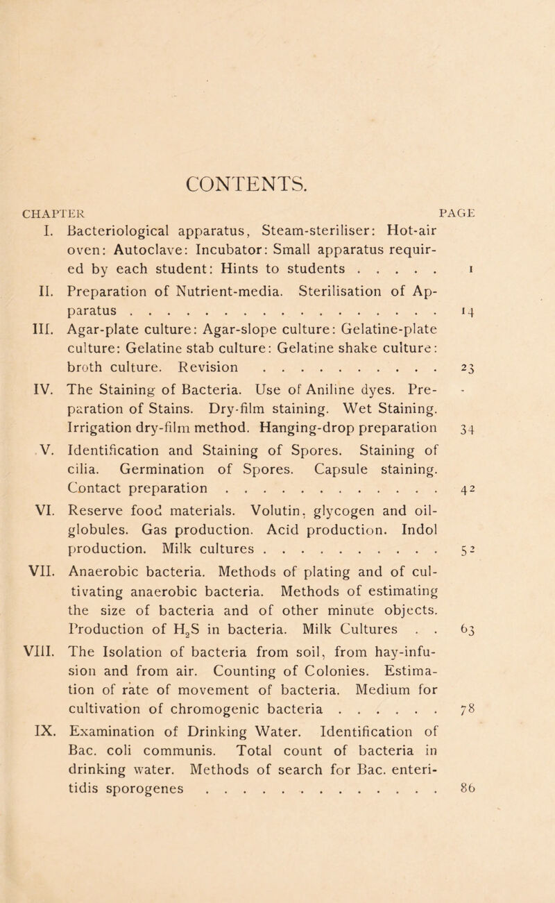 CONTENTS. CHAPTER PAGE I. Bacteriological apparatus, Steam-steriliser: Hot-air oven: Autoclave: Incubator: Small apparatus requir- ed by each student: Hints to students i II. Preparation of Nutrient-media. Sterilisation of Ap- paratus 14 III. Agar-plate culture: Agar-slope culture: Gelatine-plate culture: Gelatine stab culture: Gelatine shake culture: broth culture. Revision 23 IV. The Staining of Bacteria. Use of Aniline dyes. Pre- paration of Stains. Dry-film staining. Wet Staining. Irrigation dry-film method. Hanging-drop preparation 34 V. Identification and Staining of Spores. Staining of cilia. Germination of Spores. Capsule staining. Contact preparation 42 VI. Reserve food materials. Volutin, glycogen and oil- globules. Gas production. Acid production. Indol production. Milk cultures 52 VII. Anaerobic bacteria. Methods of plating and of cul- tivating anaerobic bacteria. Methods of estimating the size of bacteria and of other minute objects. Production of H2S in bacteria. Milk Cultures . . 63 VIII. The Isolation of bacteria from soil, from hay-infu- sion and from air. Counting of Colonies. Estima- tion of rate of movement of bacteria. Medium for cultivation of chromogenic bacteria 78 IX. Examination of Drinking Water. Identification of Bac. coli communis. Total count of bacteria in drinking water. Methods of search for Bac. enteri- tidis sporogenes 86