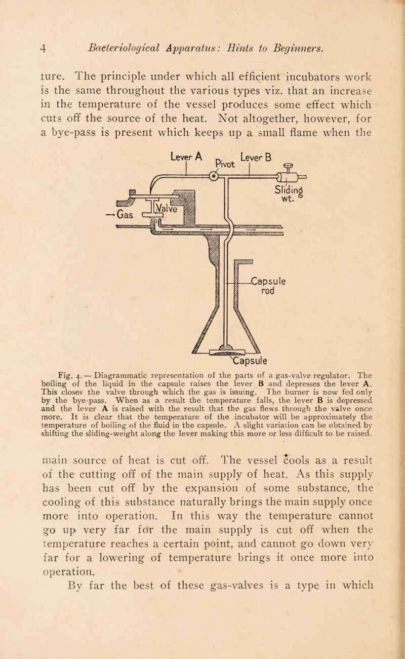 tu-re. The principle under which all efficient incubators work is the same throughout the various types viz. that an increase in the temperature of the vessel produces some effect which cuts off the source of the heat. Not altogether, however, for a bye-pass is present which keeps up a small flame when the Fig. 4. — Diagrammatic representation of the parts of a gas-valve regulator. The boiling of the liquid in the capsule raises the lever B and depresses the lever A. This closes the valve through which the gas is issuing. The burner is now fed only by the bye-pass. When as a result the temperature falls, the lever B is depressed and the lever A is raised with the result that the gas flews through the valve once more. It is clear that the temperature of the incubator will be approximately the temperature of boiling of the fluid in the capsule. A slight variation can be obtained by shifting the sliding-weight along the lever making this more or less difficult to be raised. main source of heat is cut off. The vessel cools as a result of the cutting off of the main supply of heat. As this supply has been cut off by the expansion of some substance, the cooling of this substance naturally brings the main supply once more into operation. In this way the temperature cannot go up very far for the main supply is cut off when the temperature reaches a certain point, and cannot go down very far for a lowering of temperature brings it once more into operation. By far the best of these gas-valves is a type in which