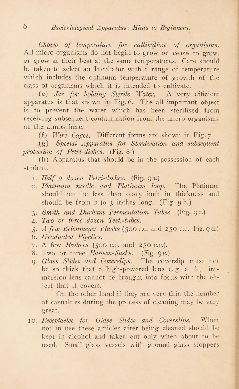 Choice of temperature for cultivation of organisms. All micro-organisms do not begin to grow or cease to grow, or grow at their best at the same temperatures. Care should be taken to select an Incubator with a range of temperature which includes the optimum temperature of growth of the class of organisms which it is intended to cultivate. (e) Jar for holding Sterile Water. A very efficient apparatus is that shown in Fig. 6. The all important object is to prevent the water which, has been sterilised from receiving subsequent contamination from the micro-organisms of the atmosphere. (f) Wire Cages. Different forms are shown in Fig. 7. (g) Specicd Apparatus for Sterilisation and subsequent protection of Petri-dishes. (Fig. 8.) (h) Apparatus that should be in the possession of each student. 1. Half d dozen Petri-dishes. (Fig. 9 a.) 2. Platinum needle and Platinum loop. The Platinum should not be less than 0.015 inch in thickness and should be from 2 to 3 inches long. (Fig. 9 b.) 3. Smith and Durham Fermentation Tubes. (Fig. 9 c.) 4. Two or three dozen Test.-tubes. 5. A few Erlenmeyer Flasks (500 c.c. and 250 c.c. Fig. 9d.) 6. Graduated Pipettes. 7. A few Beakers (500 c.c. and 250 c.c.). 8. Two or three Hansen-flasks. (Fig. 9e.) 9. Glass Slides and Coverslips. The coverslip must not be so thick that a high-powered lens e. g. a im- mersion lens cannot be brought into focus with the ob- ject that it covers. On the other hand if they are very thin the number of casualties during the process of cleaning may be very great. 10. Eeceptacles for Glass Slides and Coverslips. When not in use these articles after being cleaned should be kept in alcohol and taken out only when about to be used. Small glass vessels with ground glass stoppers