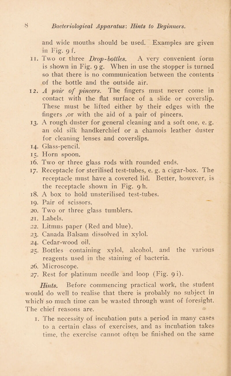 and wide mouths should be used. Examples are given in Fig. 9 f. 11. Two or three Drop-bottles. A very convenient form is shown in Fig. 9 g. When in use the stopper is turned so that there is no communication between the contents of the bottle and the outside air. 12. A pair of pincers. The fingers must never come in contact with the flat surface of a slide or coverslip. These must be lifted either by their edges with the fingers ,or with the aid of a pair of pincers. 13. A rough duster for general cleaning and a soft one, e. g. an old silk handkerchief or a chamois leather duster for cleaning lenses and coverslips. 14. Glass-pencil. 15. Horn spoon. 16. Two or three glass rods with rounded ends. 17. Receptacle for sterilised test-tubes, e. g. a cigar-box. The receptacle must have a covered lid. Better, however, is the receptacle shown in Fig. 9 h. 18. A box to hold unsterilised test-tubes. 19. Pair of scissors. 20. Two or three glass tumblers. 21. Labels. 22. Litmus paper (Red and blue). 23. Canada Balsam dissolved in xylol. 24. Cedar-wood oil. 25. Bottles containing xylol, alcohol, and the various reagents used in the staining of bacteria. 26. Microscope. 27. Rest for platinum needle and loop (Fig. 9i). Hints. Before commencing practical work, the student would do well to realise that there is probably no subject in which1 so much time can be wasted through want of foresight. The chief reasons are. 1. The necessity of incubation puts a period in many cases to a certain class of exercises, and as incubation takes time, the exercise cannot often be finished on the same