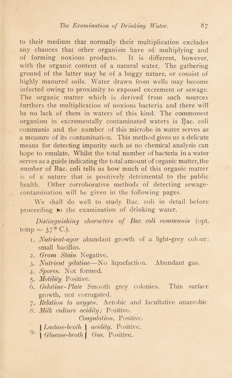 to their medium that normally their multiplication excludes any chances that other organism have of multiplying and of forming noxious products. It is different, however, with the organic content of a natural water. The gathering ground of the latter may be of a boggy nature, or consist of highly manured soils. Water drawn from wells may become infected owing to proximity to exposed excrement or sewage. The organic matter which is derived from such sources furthers the multiplication of noxious bacteria and there will be no1 lack of them in waters of this kind. The commonest organism in excrementally contaminated waters is Bac. coli communis and the number of this microbe in water serves as a measure of its contamination. This method gives us a delicate means for detecting impurity such as no chemical analysis can hope to emulate. Whilst the total number of bacteria in a water serves as a guide indicating the total amount of organic matter, the number of Bac. coli tells us how much of this organic matter is of a nature that is positively detrimental to1 the public health. Other corroborative methods of detecting sewage- contamination will be given in the following pages. We shall do well to study Bac. coli in detail before proceeding 1*o the examination of drinking water. Distinguishing characters of Bac. coli communis (opt. temp — 37 0 C.). 1. Nutrient-agcir abundant growth of a light-grey colour: small bacillus. 2. Gram Stain Negative. 3. Nutrient gelatine—No liquefaction. Abundant gas. 4. Spores. Not formed. 5. Motility Positive. 6. Gelatine-Plate Smooth grey colonies. Thin surface growth, not corrugated. 7. Relation to oxygen. Aerobic and facultative anaerobic 8. Milk culture acidity; Positive. Coagulation. Positive. | Lactose-broth \ acidity. Positive. Q)' \ Glucose-broth J Gas. Positive.