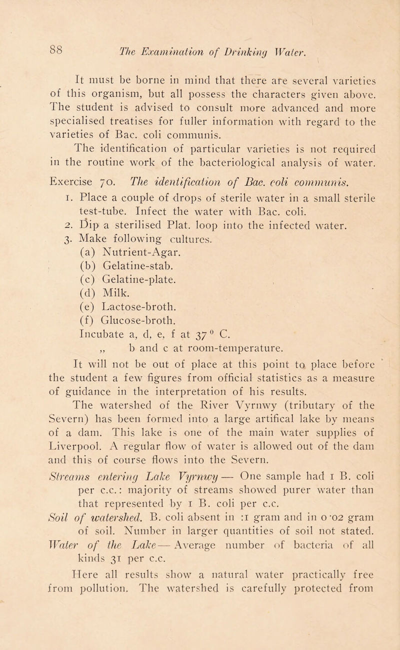 It must be borne in mind that there are several varieties of this organism, but all possess the characters given above. The student is advised to consult more advanced and more specialised treatises for fuller information with regard to the varieties of Bac. coli communis. The identification of particular varieties is not required in the routine work of the bacteriological analysis of water. Exercise 70. The identification of Bac. coli communis. 1. Place a couple of drops of sterile water in a small sterile test-tube. Infect the water with Bac. coli. 2. Dip a sterilised Plat, loop into the infected water. 3. Make following cultures. (a) Nutrient-Agar. (b) Gelatine-stab. (c) Gelatine-plate. (d) Milk. (e) Lactose-broth. (f) Glucose-broth. Incubate a, d, e, f at 37 0 C. „ b and c at room-temperature. It will not be out of place at this point to place before the student a few figures from official statistics as a measure of guidance in the interpretation of his results. The watershed of the River Vyrnwy (tributary of the Severn) has been, formed into a large artifical lake by means of a dam. This lake is one of the main water supplies of Liverpool. A regular flow of water is allowed out of the dam and this of course flows into the Severn. Streams entering Lake Vyrnwy— One sample had 1 B. coli per c.c.: majority of streams showed purer water than that represented by 1 B. coli per c.c. Soil of watershed. B. coli absent in :i gram and in o -02 gram of soil. Number in larger quantities of soil not stated. Water of the Lake—Average number of bacteria of all kinds 31 per c.c. Here all results show a natural water practically free from pollution. The watershed is carefully protected from