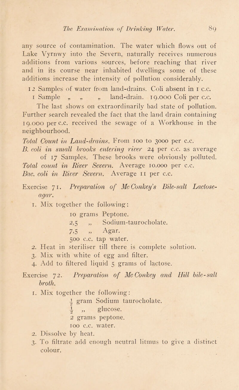any source of contamination. The water which flows out of Lake Vyrnwy into the Severn, naturally receives numerous additions from various sources, before reaching that river and in its course near inhabited dwellings some of these additions increase the intensity of pollution considerably. 12 Samples of water from land-drains. Coli absent in 1 c.c. 1 Sample „ „ „ land-drain. 19.000 Coli per c.c. The last shows on extraordinarily bad state of pollution. Further search revealed the fact that the land drain containing 19.000 per c.c. received the sewage of a Workhouse in the neighbourhood. Total Count in Land-drains. From 100 to 3000 per c.c. B. coli in small brooks entering river 24 per c.c. as average of 17 Samples. These brooks were obviously polluted. Total count in River Severn. Average 10.000 per c.c. Bac. coli in River Severn. Average 11 per c.c. Exercise 71. Preparation of McConkei/s Bile-salt Lactose- agar. 1. Mix together the following: 10 grams Peptone. 2.5 „ Sodium-taurocholate. 7.5 „ Agar. 500 c.c. tap water. 2. Pleat in steriliser till there is complete solution. 3. Mix with white of egg and filter. 4. Add to filtered liquid 5 grams of lactose. Exercise 72. Preparation of McConkey and Hill bile-salt broth. 1. Mix together the following: 2 gram Sodium taurocholate. 1 ,, glucose. 2 grams peptone. 100 c.c. water. 2. Dissolve by heat. 3. To filtrate add enough neutral litmus to give a distinct colour.