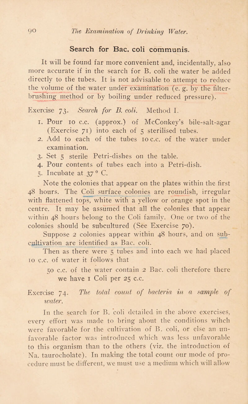 Search for Bac. coli communis. It will be found far more convenient and, incidentally, also more accurate if in the search for B. coli the water be added directly to the tubes. It is not advisable to attempt to reduce the volume of the water under examination (e. g. by the filter- brushing method or by boiling under reduced pressure). Exercise 73. Search for B. coli. Method I. 1. Pour 10 c.c. (approx.) of McConkey’s bile-salt-agar (Exercise 71) into each of 5 sterilised tubes. 2. Add to each of the tubes 10 c.c. of the water under examination. 3. Set 5 sterile Petri-dishes on the table. 4. Pour contents of tubes each into a Petri-dish. 5. Incubate at 37 0 C. Note the colonies that appear on the plates within the first 48 hours. The Coli surface colonies are roundish, irregular • VBWiCTt # t with flattened tops, white with a yellow or orange spot in the centre. It may be assumed that all the colonies that appear within 48 hours belong to the Coli family. One or two of the colonies should be subcultured (See Exercise 70). Suppose 2 colonies appear within 48 hours, and on sub- cultivation are identified as Bac. coli. Then as there were 5 tubes and into each we had placed to c.c. of water it follows that 50 c.c. of the water contain 2 Bac. coli therefore there we have 1 Coli per 25 c.c. Exercise 74. The total count of bacteria in a sample of water. In the search for B. coli detailed in the above exercises, every effort was made to bring about the conditions wihch were favorable for the cultivation of B. coli, or else an un- favorable factor was introduced which was less unfavorable to this organism than to the others (viz. the introduction of Na. taurocholate). In making the total count our mode of pro- cedure must be different, we must use a medium which will allow