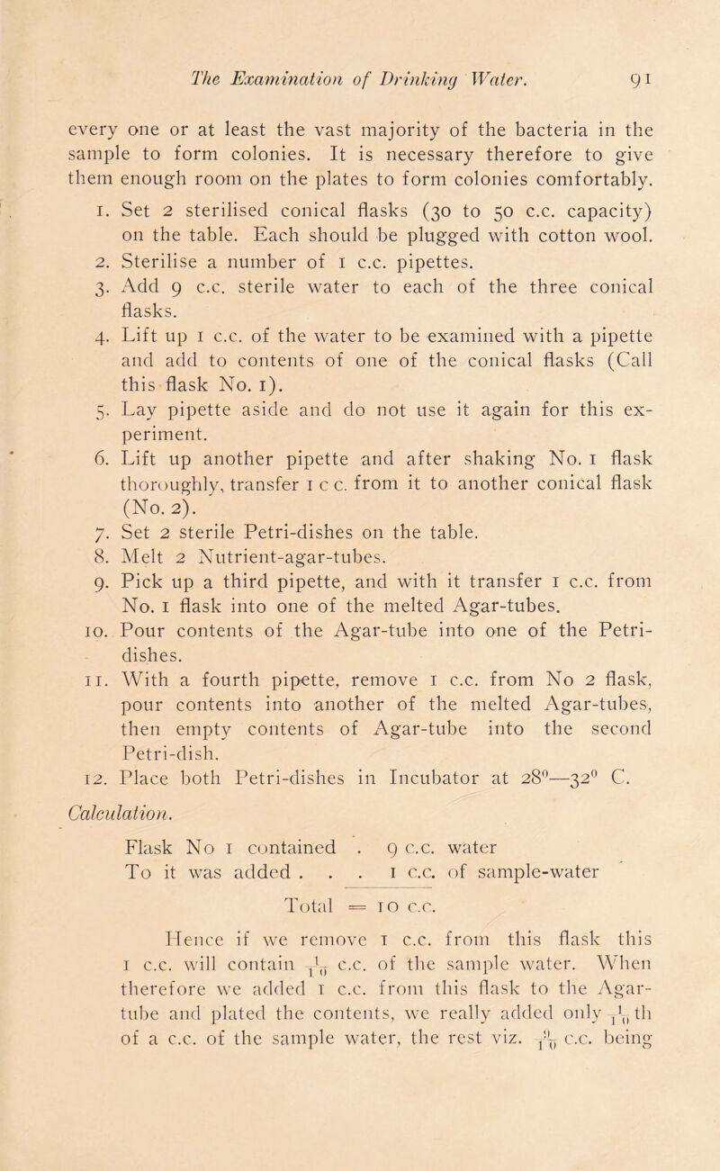every one or at least the vast majority of the bacteria in the sample to form colonies. It is necessary therefore to give them enough room on the plates to form colonies comfortably. 1. Set 2 sterilised conical flasks (30 to 50 c.c. capacity) on the table. Each should be plugged with cotton wool. 2. Sterilise a number of 1 c.c. pipettes. 3. Add 9 c.c. sterile water to each of the three conical flasks. 4. Lift up 1 c.c. of the water to be examined with a pipette and add to contents of one of the conical flasks (Call this flask No. 1). 5. Lay pipette aside and do not use it again for this ex- periment. 6. Lift up another pipette and after shaking No. 1 flask thoroughly, transfer 1 c c. from it to another conical flask (No. 2). 7. Set 2 sterile Petri-dishes on the table. 8. Melt 2 Nutrient-agar-tubes. 9. Pick up a third pipette, and with it transfer 1 c.c. from No. 1 flask into one of the melted Agar-tubes. 10. Pour contents of the Agar-tube into one of the Petri- dishes. 11. With a fourth pipette, remove 1 c.c. from No 2 flask, pour contents into another of the melted Agar-tubes, then empty contents of Agar-tube into the second Petri-dish. 12. Place both Petri-dishes in Incubator at 28°—320 C. Calculation. Flask No 1 contained . 9 c.c. water To it was added 1 c.c. of sample-water Total = 10 c.c. Hence if we remove x c.c. from this flask this 1 c.c. will contain ^ c.c. of the sample water. When therefore we added 1 c.c. from this flask to the Agar- tube and plated the contents, we really added only , !u th of a c.c. of the sample water, the rest viz. y~ c.c. being