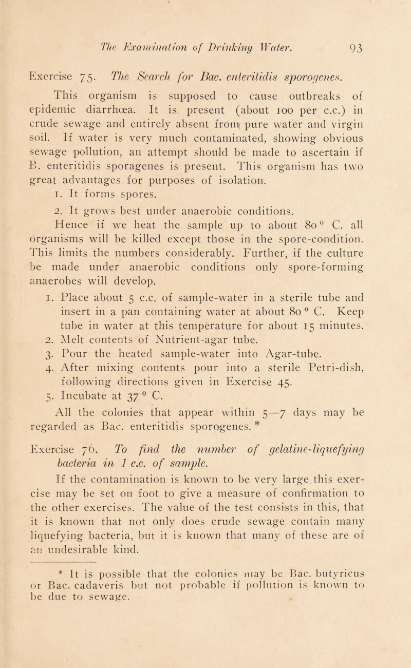Exercise 75. The Search for Bac. enteritidis sporogenes. This organism is supposed to cause outbreaks of epidemic diarrhoea. It is present (about 100 per c.c.) in crude sewage and entirely absent from pure water and virgin soil. If water is very much contaminated, showing obvious sewage pollution, an attempt should be made to ascertain if E. enteritidis sporagenes is present. This organism has two great advantages for purposes of isolation. 1. It forms spores. 2. It grows best under anaerobic conditions. Hence if we heat the sample up to about 800 C. all organisms will be killed except those in the spore-condition. This limits the numbers considerably. Further, if the culture be made under anaerobic conditions only spore-forming anaerobes will develop. 1. Place about 5 c.c. of sample-water in a sterile tube and insert in a pan containing water at about 80 0 C. Keep tube in water at this temperature for about 15 minutes. 2. Melt contents of Nutrient-agar tube. 3. Pour the heated sample-water into Agar-tube. 4. After mixing contents pour into a sterile Petri-dish, following directions given in Exercise 45. 5. Incubate at 37 0 C. All the colonies that appear within 5—7 days may be regarded as Bac. enteritidis sporogenes. * Exercise 76. To find the number of gelatine-liquefying bacteria in 1 c.c. of sample. If the contamination is known to be very large this exer- cise may be set on foot to give a measure of confirmation to the other exercises. The value of the test consists in this, that it is known that not only does crude sewage contain many liquefying bacteria, but it is known that many of these are of an undesirable kind. * It is possible that the colonies may be Bac. butyricus or Bac. cadaveris but not probable if pollution is known to be due to sewage.