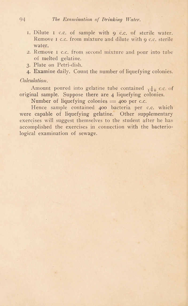 1. Dilute i c.c. of sample with 9 c.c. of sterile water. Remove 1 c.c. from mixture and dilute with 9 c.c. sterile water. 2. Remove 1 c.c. from second mixture and pour into tube of melted gelatine. 3. Plate on Petri-dish. 4. Examine daily. Count the number of liquefying colonies. Calculation. Amount poured into gelatine tube contained y-Jy c.c. of original sample. Suppose there are 4 liquefying colonies. Number of liquefying colonies — 400 per c.c. Hence sample contained 400 bacteria per c.c. which were capable of liquefying gelatine. Other supplementary exercises will suggest themselves to the student after he has accomplished the exercises in connection with the bacterio- logical examination of sewage.