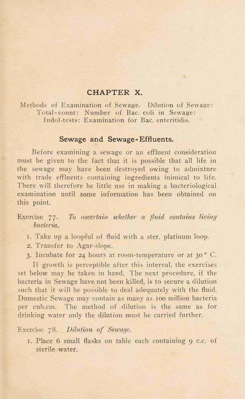 CHAPTER X. Methods of Examination of Sewage. Dilution of Sewage: Total-count: Number of Bac. coli in Sewage: Indol-tests: Examination for Bac. enteritidis. Sewage and Sewage-Effluents. Before examining a sewage or an effluent consideration must be given to the fact that it is possible that all life in the sewage may have been destroyed owing to admixture with trade effluents containing ingredients inimical to life. There will therefore be little use in making a bacteriological examination until some information has been obtained on this point. Exercise 77. To ascertain whether a fluid contains living bacteria. 1. Take up a loopful of fluid with a ster. platinum loop. 2. Transfer to Agar-slope. 3. Incubate for 24 hours at room-temperature or at 30 0 C. If growth is perceptible after this interval, the exercises set below may be taken in hand. The next procedure, if the bacteria in Sewage have not been killed, is to secure a dilution such that it will be possible to deal adequately with the fluid. Domestic Sewage may contain as many as 100 million bacteria per cub.cm. The method of dilution is the same as for drinking water only the dilution must be carried further. Exercise 78. Dilution of Sewage. 1. Place 6 small flasks on table each containing 9 c.c. of sterile water.