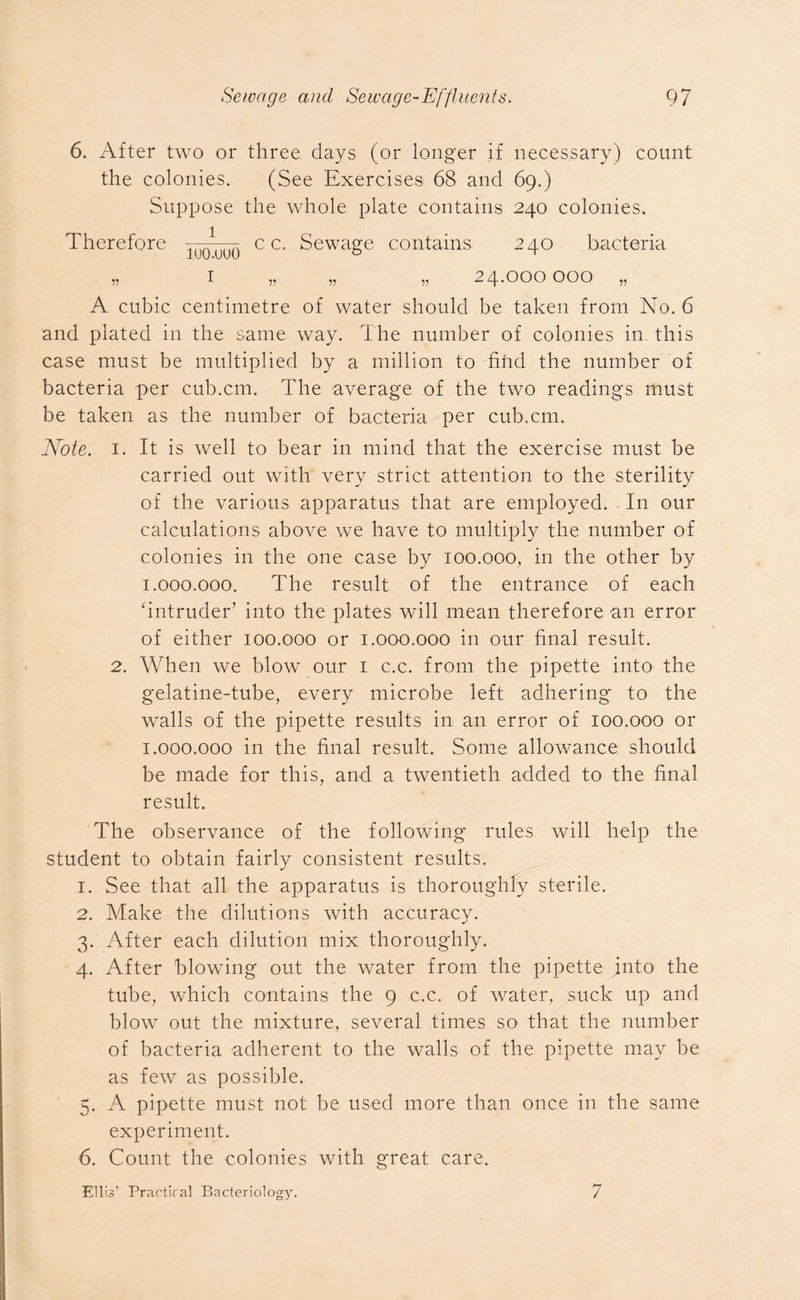 6. After two or three days (or longer if necessary) count the colonies. (See Exercises 68 and 69.) Suppose the whole plate contains 240 colonies. Therefore c c. Sewage contains 240 bacteria » 1 „ „ „ 24.000000 „ A cubic centimetre of water should be taken from No. 6 and plated in the same way. The number of colonies in this case must be multiplied by a million to find the number of bacteria per cub.cm. The average of the two readings must be taken as the number of bacteria per cub.cm. Note. 1. It is well to bear in mind that the exercise must be carried out with very strict attention to the sterility of the various apparatus that are employed. In our calculations above we have to multiply the number of colonies in the one case by 100.000, in the other by 1.000. 000. The result of the entrance of each 'intruder’ into the plates will mean therefore an error of either 100.000 or 1.000.000 in our final result. 2. When we blow our 1 c.c. from the pipette into the gelatine-tube, every microbe left adhering to the walls of the pipette results in an error of 100.000 or 1.000. 000 in the final result. Some allowance should be made for this, and a twentieth added to the final result. The observance of the following rules will help the student to obtain fairly consistent results. 1. See that all the apparatus is thoroughly sterile. 2. Make the dilutions with accuracy. 3. After each dilution mix thoroughly. 4. After blowing out the water from the pipette into the tube, which contains the 9 c.c. of water, suck up and blow out the mixture, several times so that the number of bacteria adherent to the walls of the pipette may be as few as possible. 5. A pipette must not be used more than once in the same experiment. 6. Count the colonies with great care. Ellis’ Practical Bacteriology. 7