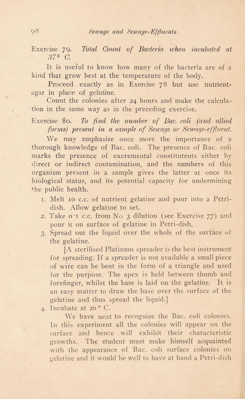 Exercise 79. Total Count of Bacteria when incubated at 370 C. It is useful to know how many of the bacteria are of a kind that grow best at the temperature of the body. Proceed exactly as in Exercise 78 but use nutrient- agar in place of gelntine. Count the colonies after 24 hours and make the calcula- tion in the same way as in the preceding exercise. Exercise 80. To find the number of Bac. coli (and allied forms) present in a sample of Sewage or Sewage-effluent. We may emphasize once more the importance of a thorough knowledge of Bac. coli. The presence of Bac. coli marks the presence of excremental constitutents either by direct or indirect contamination, and the numbers of this organism present in a sample gives the latter at once its biological status, and its potential capacity for undermining the public health. 1. Melt 10 c.c. of nutrient gelatine and pour into a Petri- dish. Allow gelatine to set. 2. Take o*i c.c. from No 3 dilution (see Exercise 77) and pour it on surface of gelatine in Petri-dish, 3. Spread out the liquid over the whole of the surface of the gelatine. [A sterilised Platinum spreader is the best instrument for spreading. If a spreader is not available a small piece of wire can be bent in the form of a triangle and used for the purpose. The apex is held between thumb and forefinger, whilst the base is laid on the gelatine. It is an easy matter to draw the base over the surface of the gelatine and thus spread the liquid.] 4. Incubate at 20 0 C. We have next to recognize the Bac. coli colonies. In this experiment all the colonies will appear on the surface and hence will exhibit their characteristic growths. The student must make himself acquainted with the appearance of Bac. coli surface colonies on gelatine and it would be well to have at hand a Petri-dish o