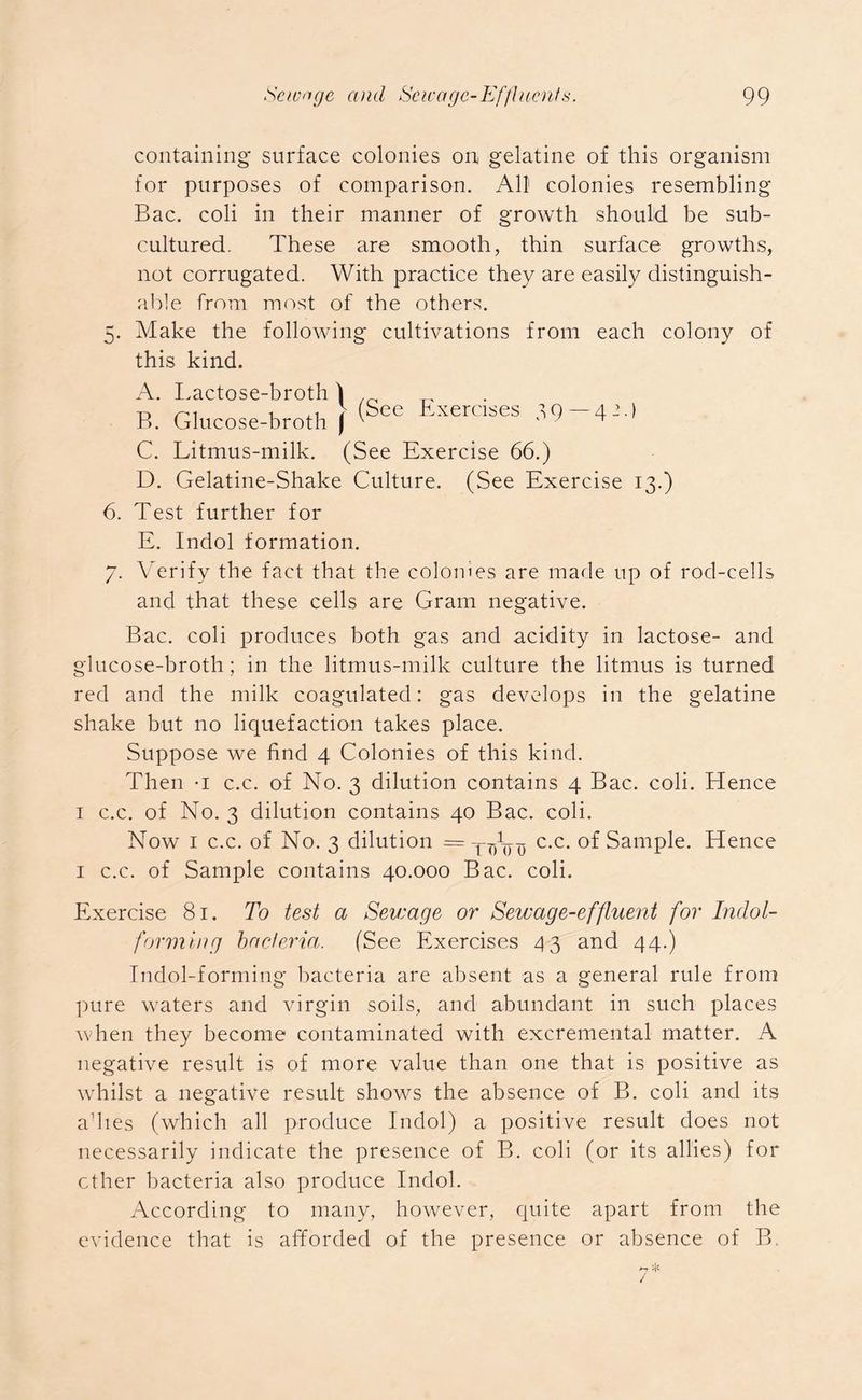 containing surface colonies on gelatine of this organism for purposes of comparison. All colonies resembling Bac. coli in their manner of growth should be sub- cultured. These are smooth, thin surface growths, not corrugated. With practice they are easily distinguish- able from most of the others. 5. Make the following cultivations from each colony of this kind. A. Lactose-broth B. Glucose-broth C. Litmus-milk. (See Exercise 66.) D. Gelatine-Shake Culture. (See Exercise 13.) 6. Test further for E. Indol formation. 7. Verify the fact that the eolomes are made up of rod-cells and that these cells are Gram negative. Bac. coli produces both gas and acidity in lactose- and glucose-broth; in the litmus-milk culture the litmus is turned red and the milk coagulated: gas develops in the gelatine shake but no liquefaction takes place. Suppose we find 4 Colonies of this kind. Then -i c.c. of No. 3 dilution contains 4 Bac. coli. Hence 1 c.c. of No. 3 dilution contains 40 Bac. coli. Now 1 c.c. of No. 3 dilution = TT)V^ c.c. of Sample. Hence 1 c.c. of Sample contains 40.000 Bac. coli. Exercise 81. To test a Sewage or Sewage-effluent for Indol- forniing bacteria. (See Exercises 43 and 44.) Indol-forming bacteria are absent as a general rule from pure waters and virgin soils, and abundant in such places when they become contaminated with excremental matter. A negative result is of more value than one that is positive as whilst a negative result shows the absence of B. coli and its adies (which all produce Indol) a positive result does not necessarily indicate the presence of B. coli (or its allies) for ether bacteria also produce Indol. According to many, however, quite apart from the evidence that is afforded of the presence or absence of B. \ 1 (See Exercises 39 — 4