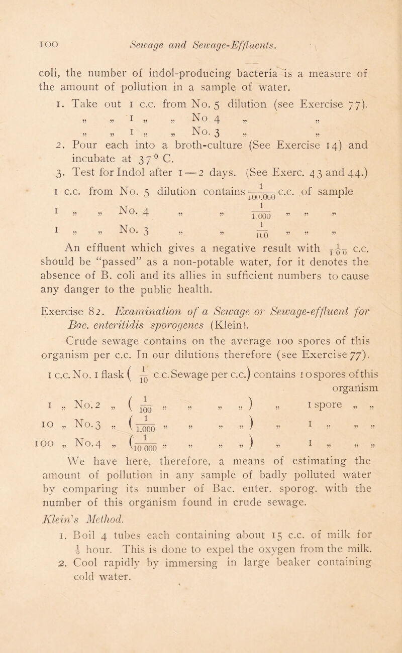 coli, the number of indol-producing bacteria is a measure of the amount of pollution in a sample of water. 1. Take out i c.c. from No. 5 dilution (see Exercise 77). v v I v 55 N O 4 „ „ v 11 i 5? » E o. 3 11 v 2. Pour each into a broth-culture (See Exercise 14) and incubate at 3 7 0 C. 3. Test for Indol after 1—2 days. (See Exerc. 4 3 and 44.) 1 c.c. from No. 5 dilution contains 1 -- c.c. of sample i v „ hi o. 4 v r> No. *2 0 1.00U 1 To An effluent which gives a negative result with 1 o' 0 c.c. should be “passed” as a non-potable water, for it denotes the absence of B. coli and its allies in sufficient numbers to cause any danger to the public health. Exercise 82. Examination of a Sewage or Sewage-effluent for Bac. enteritidis sporogenes (Klein). Crude sewage contains on the average 100 spores of this organism per c.c. In our dilutions therefore (see Exercise 77). 1 c.c. No. 1 flask ( N c.c. Sewage per c.c.) contains 10 spores of this I „ No. 2 „ I 100 ” V V V organism 1 spore „ „ 10 » No. 3 „ ( 1 v 1.000 ” V V „) V I v v v IOO v No. 4 v w 0 ^ 0 0 V V I V V V We have here, therefore, a means of estimating the amount of pollution in any sample of badly polluted water by comparing its number of Bac. enter, sporog. with the number of this organism found in crude sewage. Klein's Method. 1. Boil 4 tubes each containing about 15 c.c. of milk for d hour. This is done to expel the oxygen from the milk. 2. Cool rapidly by immersing in large beaker containing cold water.