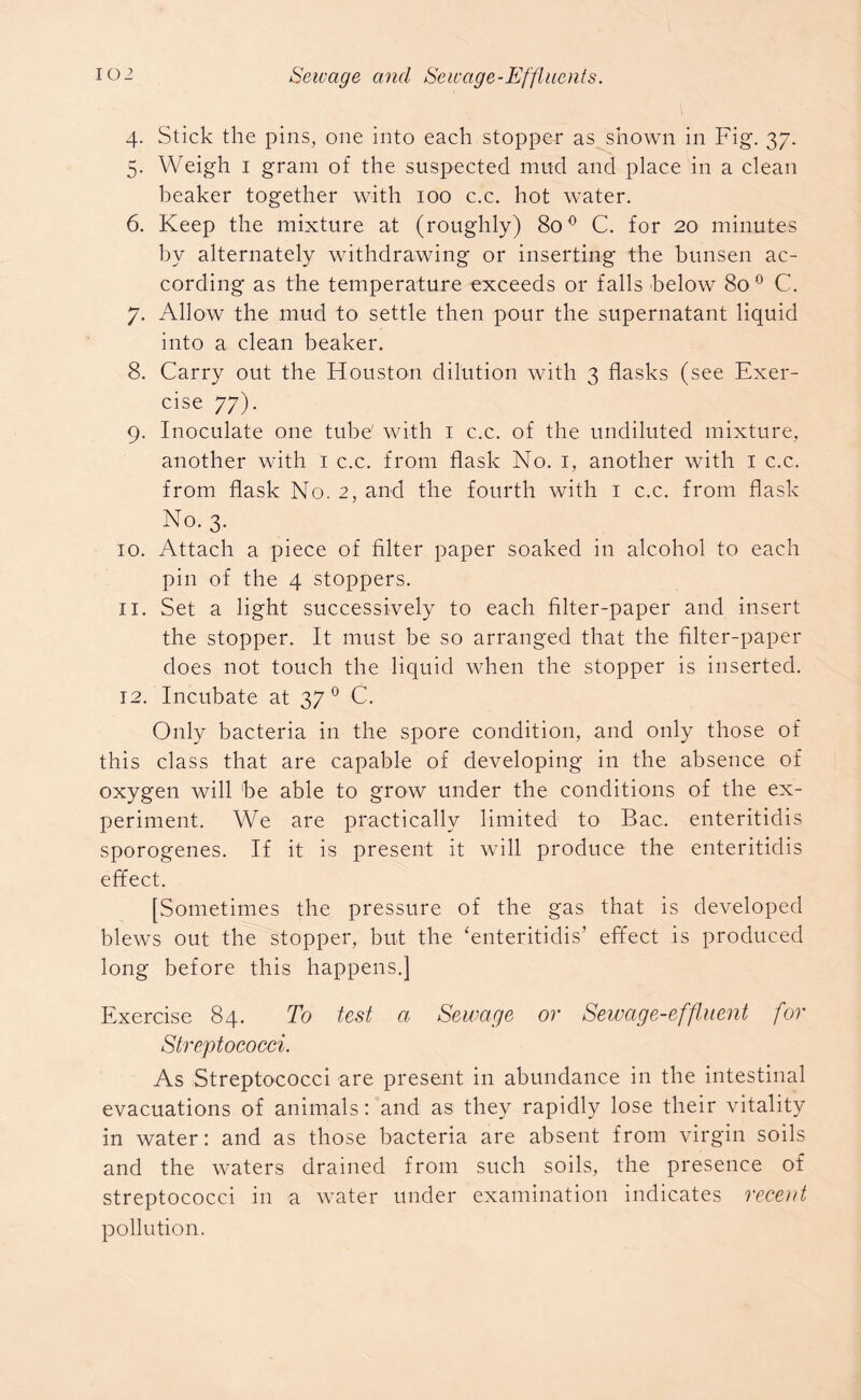 4. Stick the pins, one into each stopper as shown in Fig. 37. 5. Weigh 1 gram of the suspected mud and place in a clean beaker together with 100 c.c. hot water. 6. Keep the mixture at (roughly) 800 C. for 20 minutes by alternately withdrawing or inserting the bunsen ac- cording as the temperature exceeds or falls below 80 0 C. 7. Allow the mud to settle then pour the supernatant liquid into a clean beaker. 8. Carry out the Houston dilution with 3 flasks (see Exer- cise 77). 9. Inoculate one tube' with 1 c.c. of the undiluted mixture, another with 1 c.c. from flask No. 1, another with 1 c.c. from flask No. 2, and the fourth with 1 c.c. from flask No. 3. 10. Attach a piece of filter paper soaked in alcohol to each pin of the 4 stoppers. 11. Set a light successively to each filter-paper and insert the stopper. It must be so arranged that the filter-paper does not touch the liquid when the stopper is inserted. 12. Incubate at 37 0 C. Only bacteria in the spore condition, and only those of this class that are capable of developing in the absence of oxygen will be able to grow under the conditions of the ex- periment. We are practically limited to Bac. enteritidis sporogenes. If it is present it will produce the enteritidis effect. [Sometimes the pressure of the gas that is developed blews out the stopper, but the ‘enteritidis’ effect is produced long before this happens.] Exercise 84. To test a Sewage or Sewage-effluent for Streptococci. As Streptococci are present in abundance in the intestinal evacuations of animals: and as they rapidly lose their vitality in water: and as those bacteria are absent from virgin soils and the waters drained from such soils, the presence of streptococci in a water under examination indicates recent pollution.