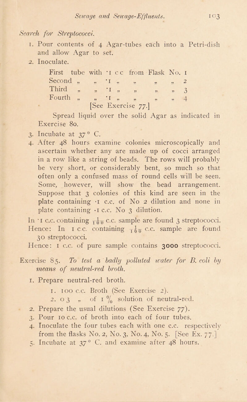 Search for Streptococci 1. Pour contents of 4 Agar-tubes each into a Petri-dish and allow Agar to set. 2. Inoculate. First tube with *i cc from Flask No. 1 Second „ „ * 1 „ „ „ „ 2 Third „ „ *i „ „ „ „ 3 Fourth „ „ 1 „ „ „ „ 4 [See Exercise 77.] Spread liquid over the solid Agar as indicated in Exercise 80. 3. Incubate at 370 C. 4. After 48 hours examine colonies microscopically and ascertain whether any are made up of cocci arranged in a row like a string of beads. The rows will probably be very short, or considerably bent, so much so that often only a confused mass of round cells will be seen. Some, however, will show the bead arrangement. Suppose that 3 colonies of this kind are seen in the plate containing -I c.c. of No 2 dilution and none in plate containing -i c.c. No 3 dilution. In 'i c.c. containing c.c. sample are found 3 streptococci. Hence: In 1 c.c. containing c.c. sample are found 30 streptococci. Hence: 1 c.c. of pure sample contains 3000 streptococci. Exercise 85. To test a bcidlg polluted water for B. coli by means of neutral-red broth. 1. Prepare neutral-red broth. 1. 100 c.c. Broth (See Exercise 2). 2.03 „ of 1 °/0 solution of neutral-red. 2. Prepare the usual dilutions (See Exercise 77). 3. Pour 10 c.c. of broth into each of four tubes. 4. Inoculate the four tubes each with one c.c. respectively from the flasks No. 2, No. 3, No. 4, No. 5. [See Ex. 77.] 5. Incubate at 370 C. and examine after 48 hours.