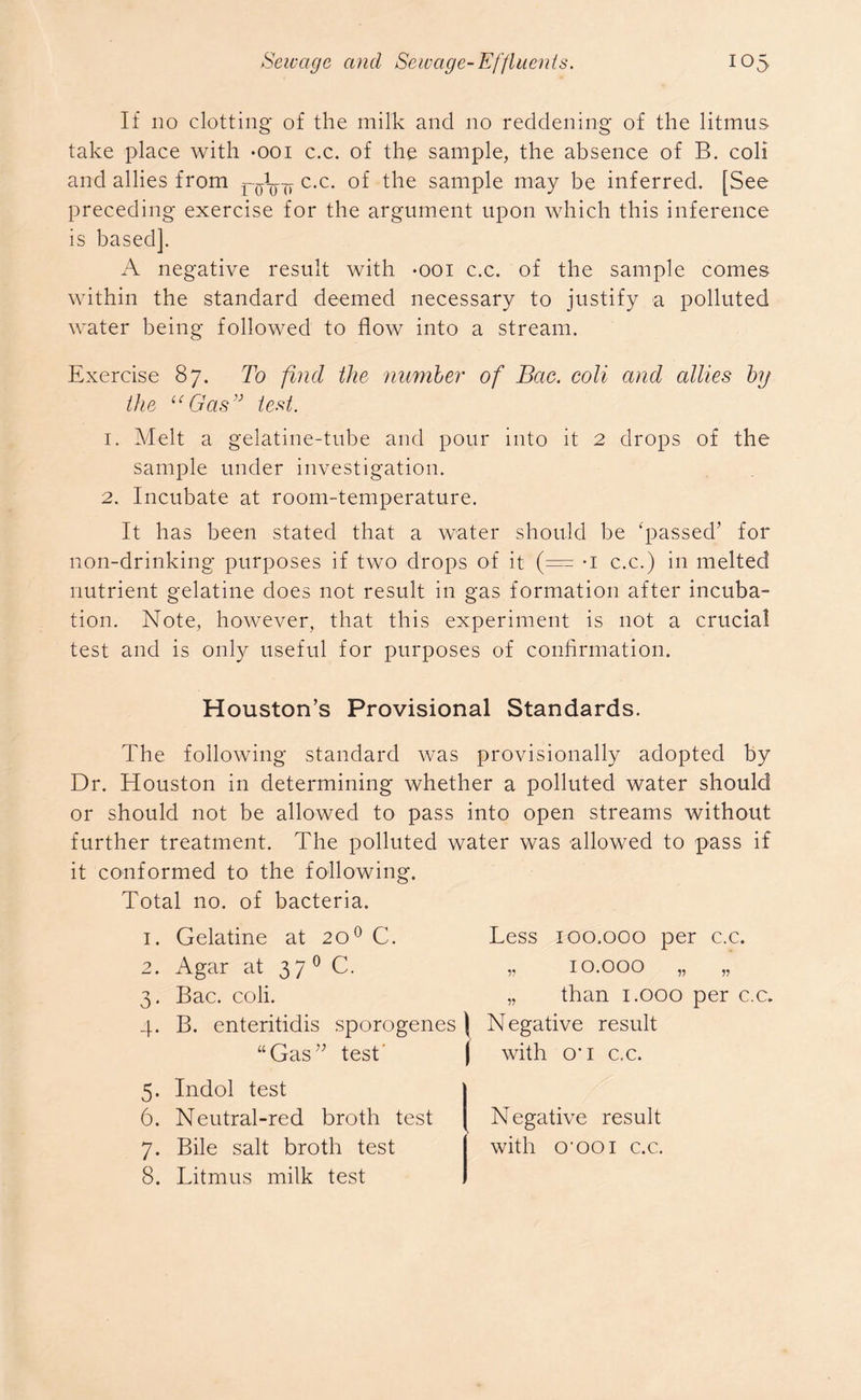 If 110 clotting of the milk and no reddening of the litmus take place with -ooi c.c. of the sample, the absence of B. coli and allies from c.c. of the sample may be inferred. [See preceding exercise for the argument upon which this inference is based]. A negative result with -ooi c.c. of the sample comes within the standard deemed necessary to justify a polluted water being followed to flow into a stream. Exercise 87. To find the number of Bcte. coli and allies by the “Gasv test. 1. Melt a gelatine-tube and pour into it 2 drops of the sample under investigation. 2. Incubate at room-temperature. It has been stated that a water should be ‘passed’ for non-drinking purposes if two drops of it (= *i c.c.) in melted nutrient gelatine does not result in gas formation after incuba- tion. Note, however, that this experiment is not a crucial test and is only useful for purposes of confirmation. Houston’s Provisional Standards. The following standard was provisionally adopted by Dr. Houston in determining whether a polluted water should or should not be allowed to pass into open streams without further treatment. The polluted water was allowed to pass if it conformed to the following. Total no. of bacteria. 1. Gelatine at 200 C. 2. Agar at 37 0 C. 3. Bac. coli. 4. B. enteritidis sporogenes) “Gas” test' J Less 100.000 per c.c. „ 10.000 „ „ „ than 1.000 per c.c. Negative result with O’1 c.c. 5. Indol test 6. Neutral-red broth test Negative result 7. Bile salt broth test with o^ooi c.c. 8. Litmus milk test