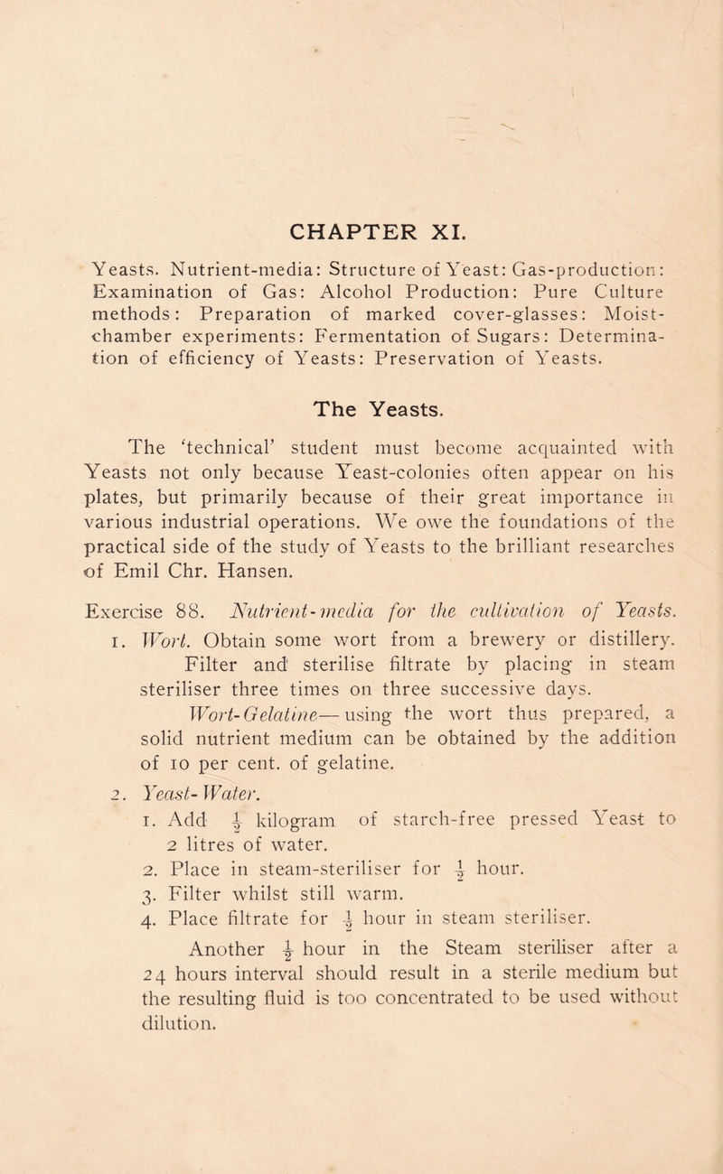 CHAPTER XI. Yeasts. Nutrient-media: Structure of Yeast: Gas-production: Examination of Gas: Alcohol Production: Pure Culture methods: Preparation of marked cover-glasses: Moist- chamber experiments: Fermentation of Sugars: Determina- tion of efficiency of Yeasts: Preservation of Yeasts. The Yeasts. The ‘technical’ student must become acquainted with Yeasts not only because Yreast-colonies often appear on his plates, but primarily because of their great importance in various industrial operations. We owe the foundations of the practical side of the study of Yeasts to the brilliant researches of Emil Chr. Hansen. Exercise 88. Nutrient-media for the cultivation of Yeasts. 1. Wort. Obtain some wort from a brewery or distillery. Filter and' sterilise filtrate by placing in steam steriliser three times on three successive days. Wort-Gelatine—using the wort thus prepared, a solid nutrient medium can be obtained by the addition of io per cent, of gelatine. 2. Yeast-Water. 1. Add l kilogram of starch-free pressed Yeast to 2 litres of water. 2. Place in steam-steriliser for d hour. 3. Filter whilst still warm. 4. Place filtrate for l hour in steam steriliser. Another \ hour in the Steam steriliser after a 24 hours interval should result in a sterile medium but the resulting fluid is too concentrated to be used without dilution.