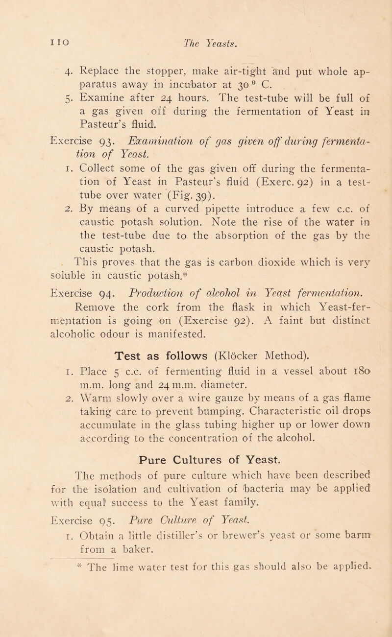 4. Replace the stopper, make air-tight and put whole ap- paratus away in incubator at 30 0 C. 5. Examine after 24 hours. The test-tube will be full of a gas given off during the fermentation of Yeast in Pasteur’s fluid. Exercise 93. Examination of gas given off during fermenta- tion of Yeast. 1. Collect some of the gas given off during the fermenta- tion of Yeast in Pasteur's fluid (Exerc. 92) in a test- tube over water (Fig. 39). 2. By means of a curved pipette introduce a few c.c. of caustic potash solution. Note the rise of the water in the test-tube due to the absorption of the gas by the caustic potash. This proves that the gas is carbon dioxide which is very soluble in caustic potash.* Exercise 94. Production of alcohol in Yeast fermentation. Remove the cork from the flask in which Yeast-fer- mentation is going on (Exercise 92). A faint but distinct alcoholic odour is manifested. Test as follows (Klocker Method). 1. Place 5 c.c. of fermenting fluid in a vessel about 180 m.m. long and 24 m.m. diameter. 2. Warm slowly over a wire gauze by means of a gas flame taking care to prevent bumping. Characteristic oil drops accumulate in the glass tubing higher up or lower down according to the concentration of the alcohol. Pure Cultures of Yeast. The methods of pure culture which have been described for the isolation and cultivation of 'bacteria may be applied with equal1 success to the Yeast family. Exercise 95. Pure Culture of Yeast. 1. Obtain a little distiller’s or brewer’s yeast or some barm from a baker. * The lime water test for this gas should also be applied.