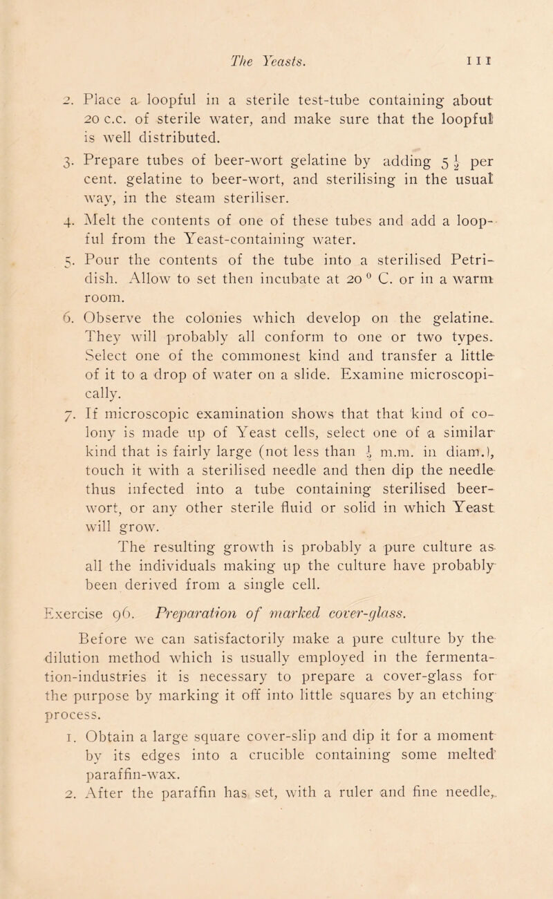 2. Place a loopful in a sterile test-tube containing about 20 c.c. of sterile water, and make sure that the loopful is well distributed. 3. Prepare tubes of beer-wort gelatine by adding 5 \ per cent, gelatine to beer-wort, and sterilising in the usual way, in the steam steriliser. 4. Melt the contents of one of these tubes and add a loop- ful from the Yeast-containing water. 5. Pour the contents of the tube into a sterilised Petri- dish. Allow to set then incubate at 20 0 C. or in a warm room. 6. Observe the colonies which develop on the gelatine. They will probably all conform to one or two types. Select one of the commonest kind and transfer a little of it to a drop of water on a slide. Examine microscopi- cally. 7. If microscopic examination shows that that kind of co- lony is made up of Yeast cells, select one of a similar- kind that is fairly large (not less than \ m.m. in chain.), touch it with a sterilised needle and then dip the needle thus infected into a tube containing sterilised beer- wort, or any other sterile fluid or solid in which Yeast will grow. The resulting growth is probably a pure culture as all the individuals making up the culture have probably been derived from a single cell. Exercise 96. Preparation of vnarked cover-glass. Before we can satisfactorily make a pure culture by the dilution method which is usually employed in the fermenta- tion-industries it is necessary to prepare a cover-glass for the purpose by marking it off into little squares by an etching process. 1. Obtain a large square cover-slip and dip it for a moment by its edges into a crucible containing some melted' paraffin-wax. 2. After the paraffin has set, with a ruler and fine needle^.